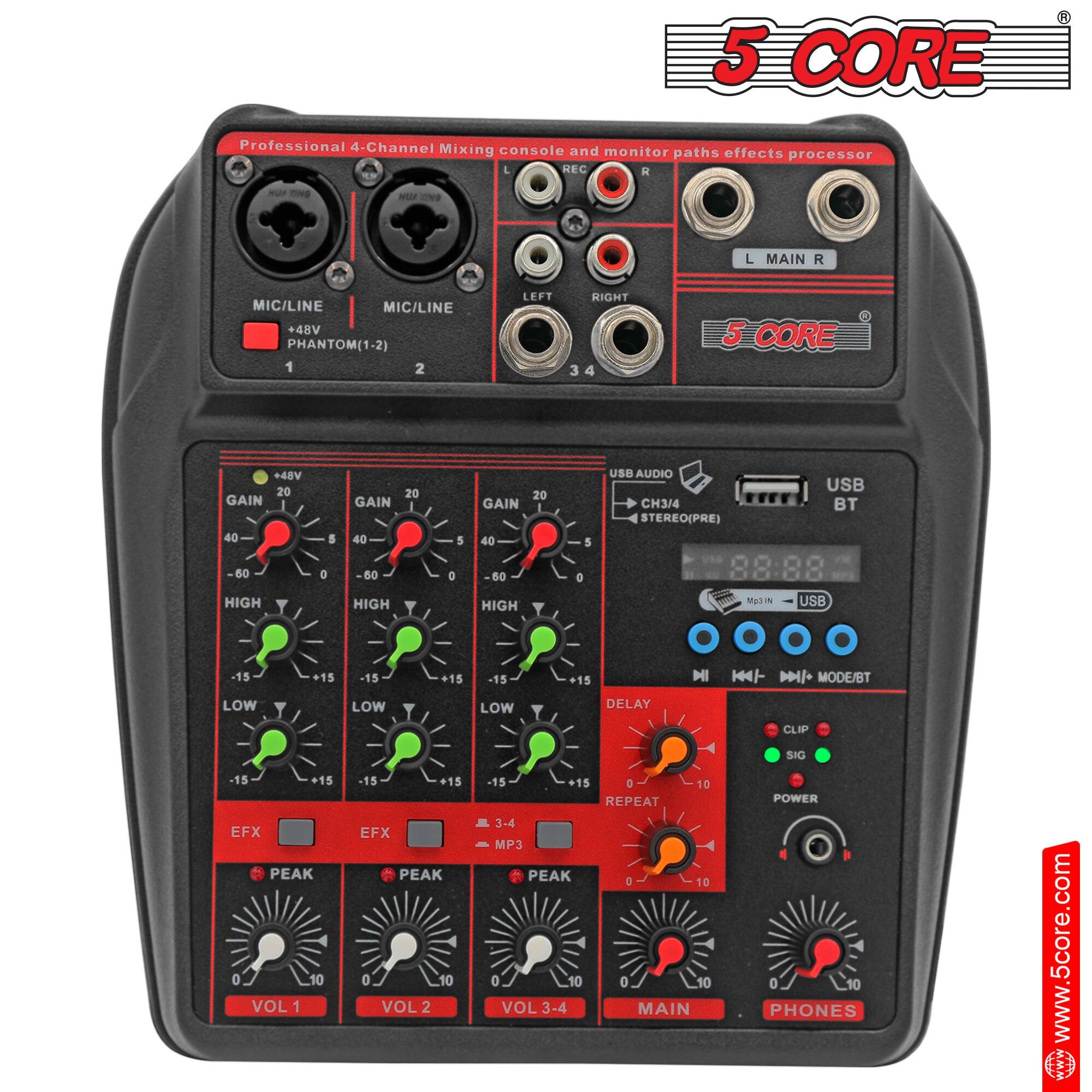 5 CORE Professional 4-Channel Mixing console and monitor paths effects processor

MIC/LINE +48V PHANTOM(1-2) 1 2

LEFT RIGHT 3 4 5 CORE +48V

GAIN 20 40 50 HIGH 5 a 20 GAIN 40 60 HIGH 5 0 20 GAIN 40 B0 HIGH 5 a

USB AUDIO USB CH3/4 BT STEREO(PRE)

DELAY REPEAT

EFX PEAK 0 10 VOL 1

EFX PEAK 0 10 VOL 2

MP3 PEAK 0 10 VOL 3-4

MAIN SIG POWER

PHONES

www.5core.com