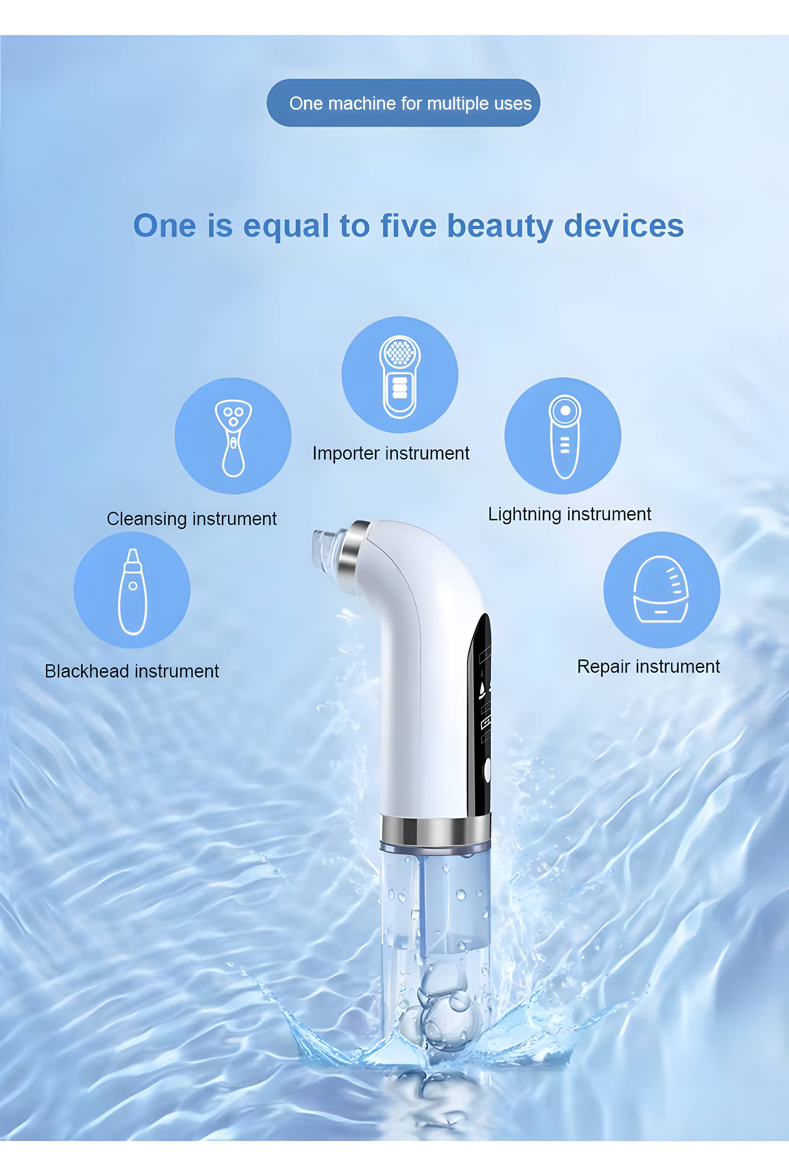 One machine for multiple uses  
One is equal to five beauty devices  
- Cleansing instrument  
- Blackhead instrument  
- Importer instrument  
- Lightning instrument  
- Repair instrument
