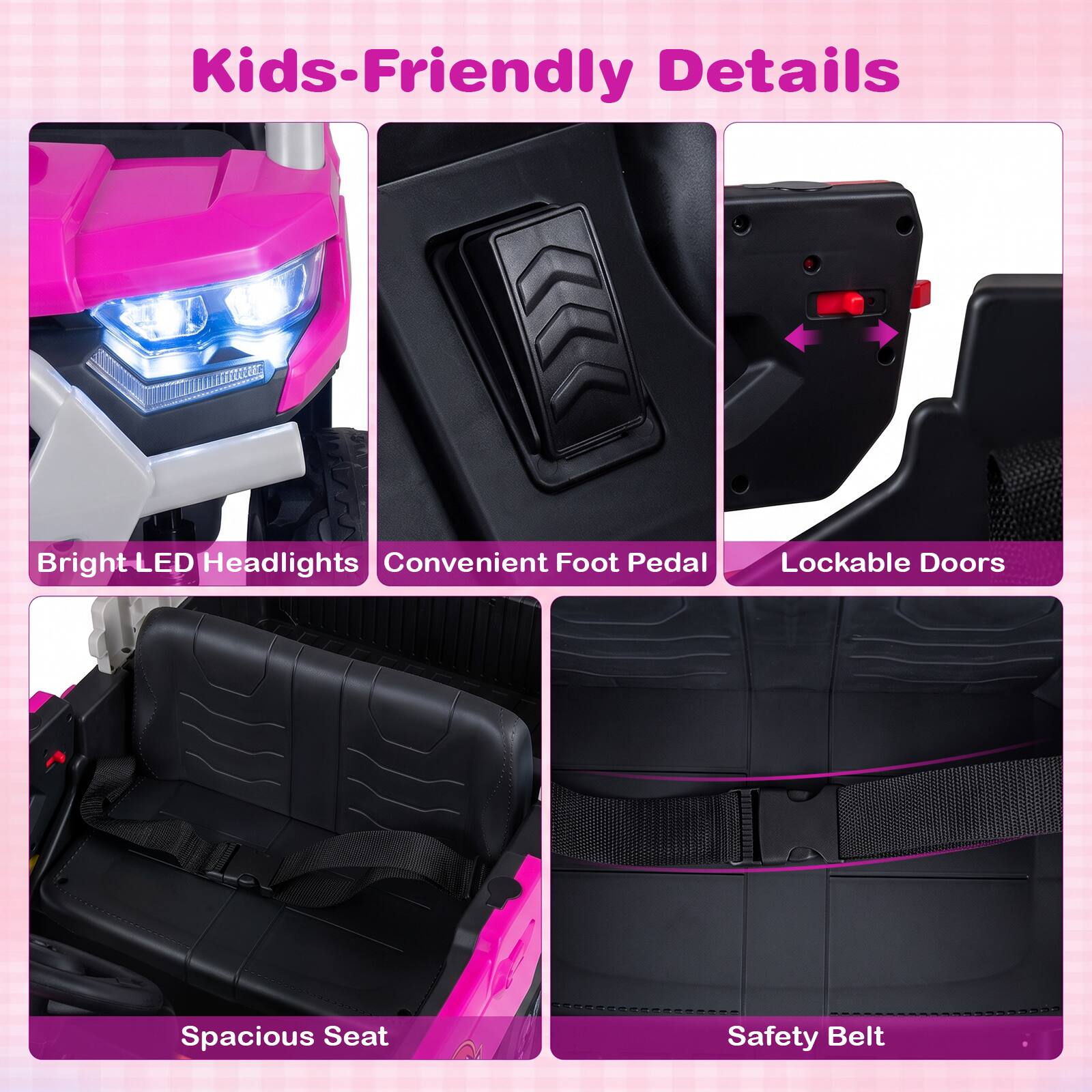 Kids-Friendly Details

- Bright LED Headlights
- Convenient Foot Pedal
- Lockable Doors
- Spacious Seat
- Safety Belt