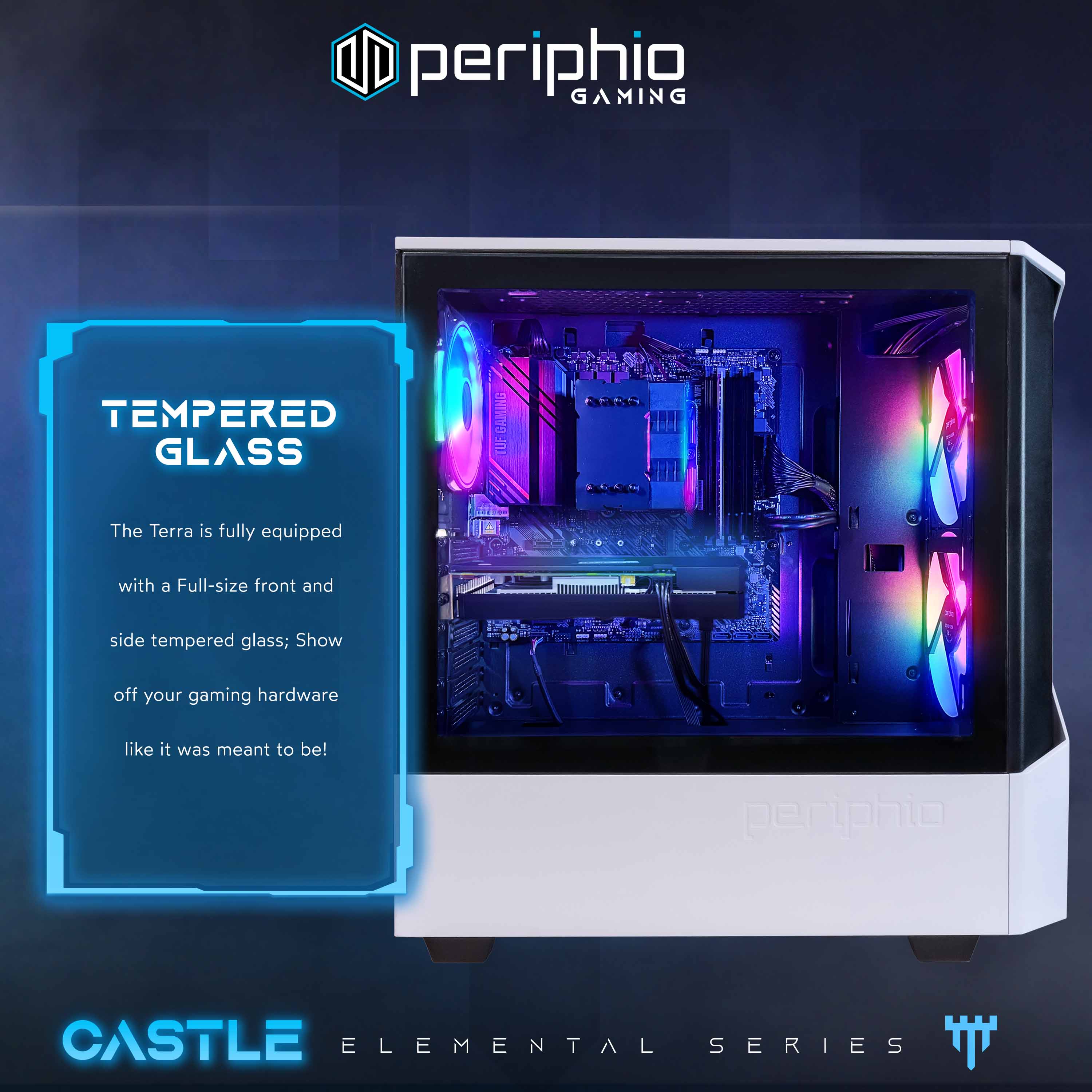 periphio GAMING TEMPERED GLASS GAMING  
The Terra is fully equipped with a Full-size front and side tempered glass; Show off your gaming hardware like it was meant to be!  
periphio CASTLE ELEMENTAL SERIES