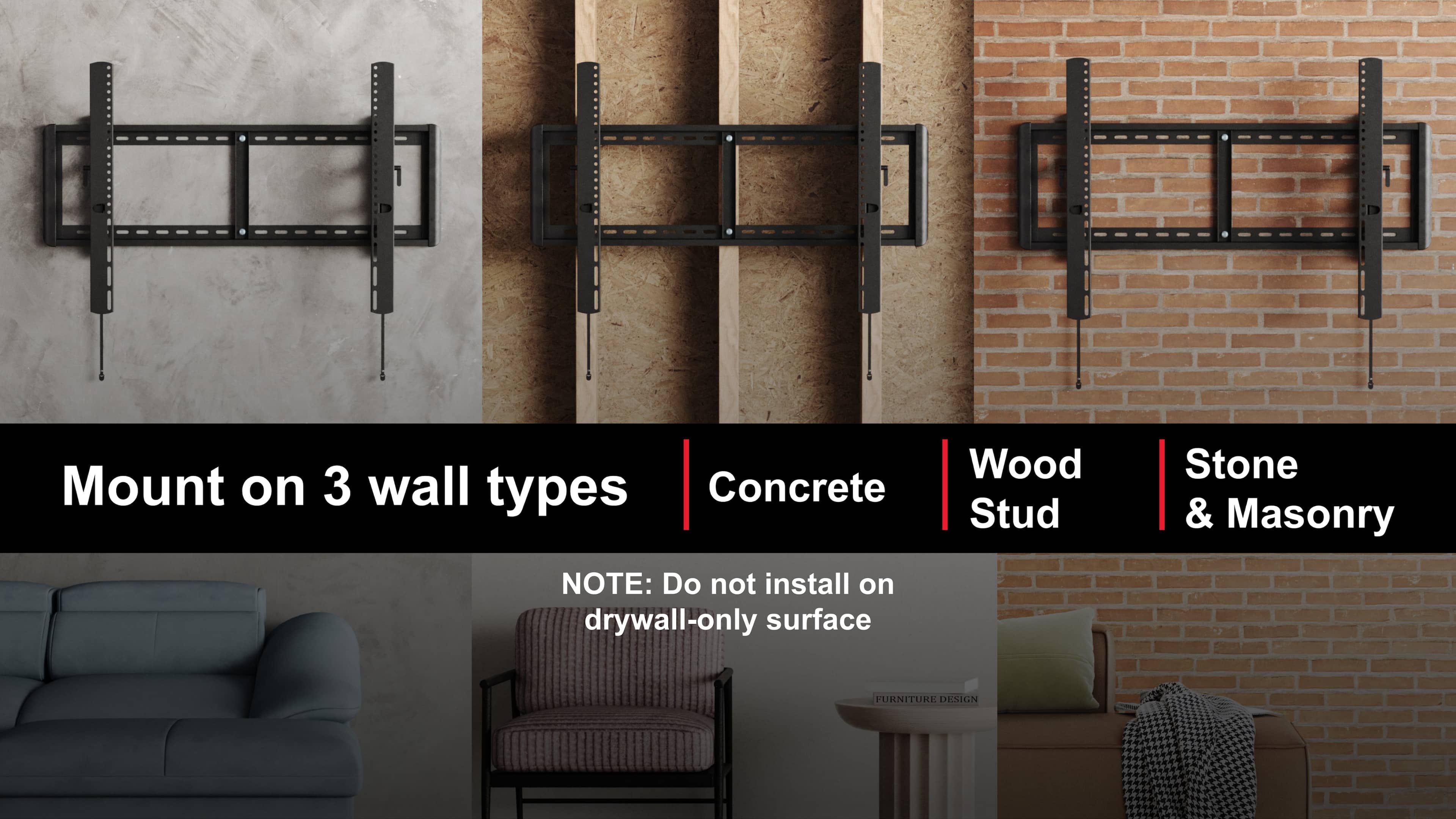 Mount on 3 wall types
Concrete | Wood Stud | Stone & Masonry
NOTE: Do not install on drywall-only surface
FURNITURE DESIGN