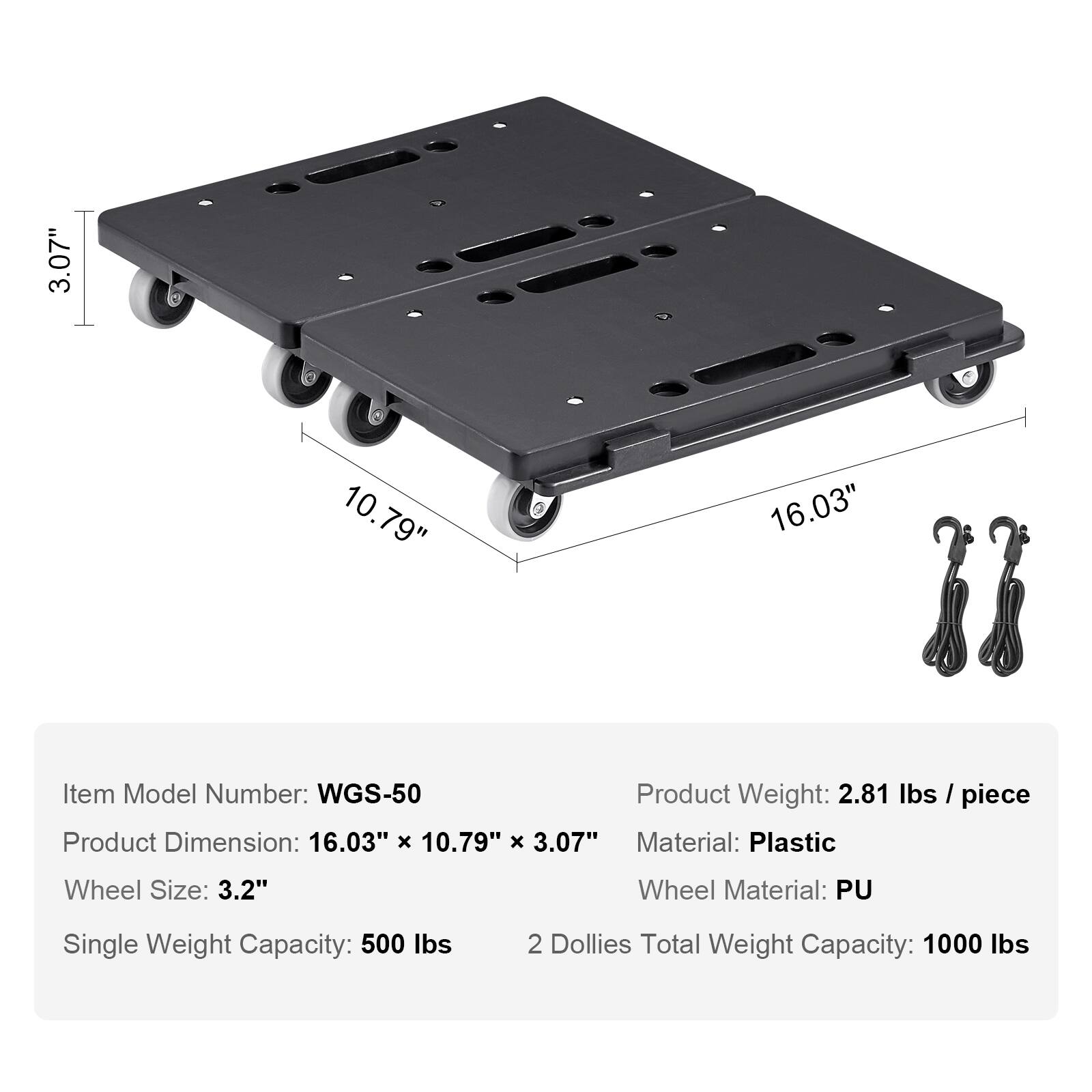 3.07" 10.79" 16.03"  
Item Model Number: WGS-50  
Product Weight: 2.81 lbs / piece  
Product Dimension: 16.03" x 10.79" x 3.07"  
Material: Plastic  
Wheel Size: 3.2"  
Wheel Material: PU  
Single Weight Capacity: 500 lbs  
2 Dollies Total Weight Capacity: 1000 lbs