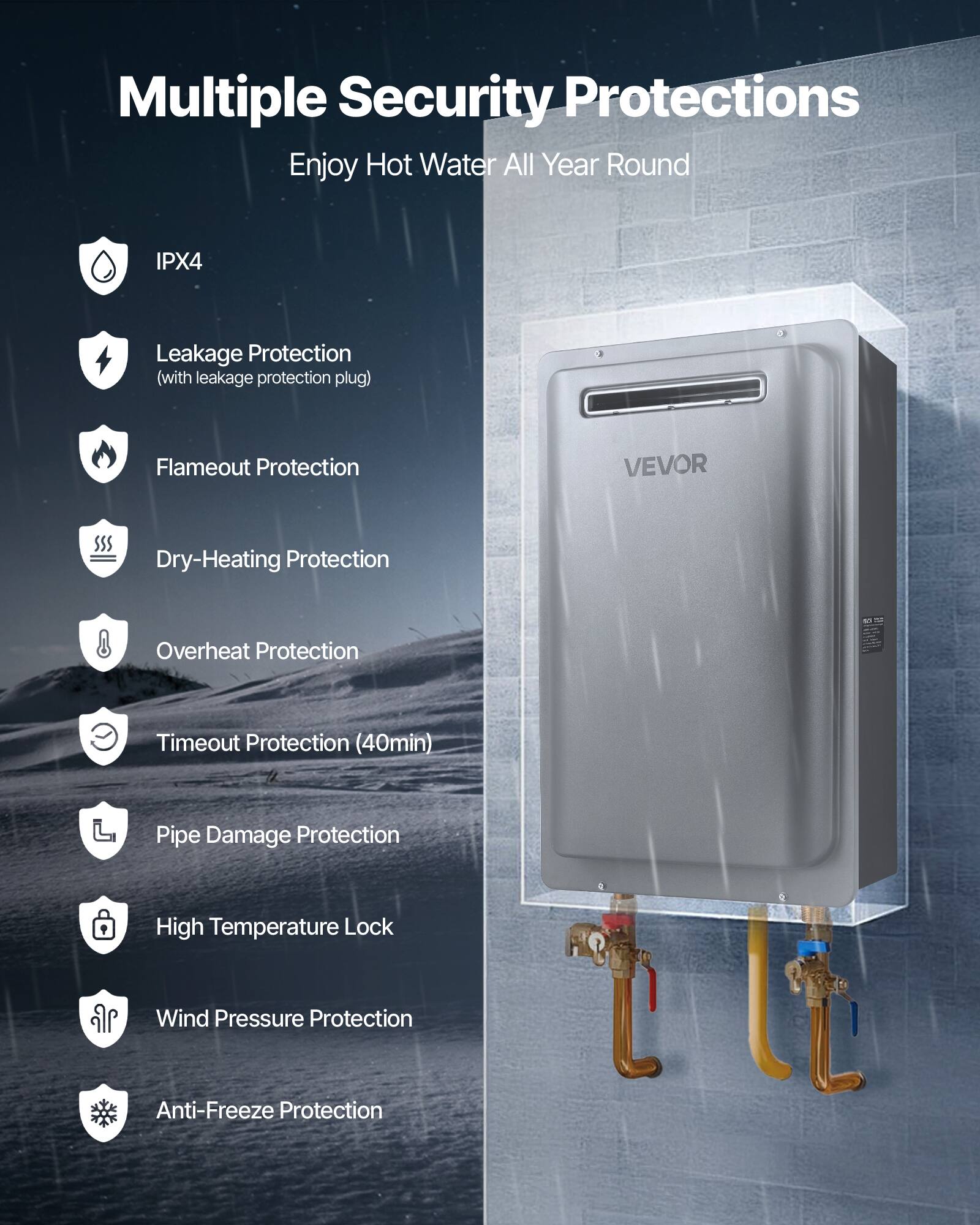 Multiple Security Protections  
Enjoy Hot Water All Year Round  

- IPX4  
- Leakage Protection (with leakage protection plug)  
- Flameout Protection  
- Dry-Heating Protection  
- Overheat Protection  
- Timeout Protection (40min)  
- Pipe Damage Protection  
- High Temperature Lock  
- Wind Pressure Protection  
- Anti-Freeze Protection