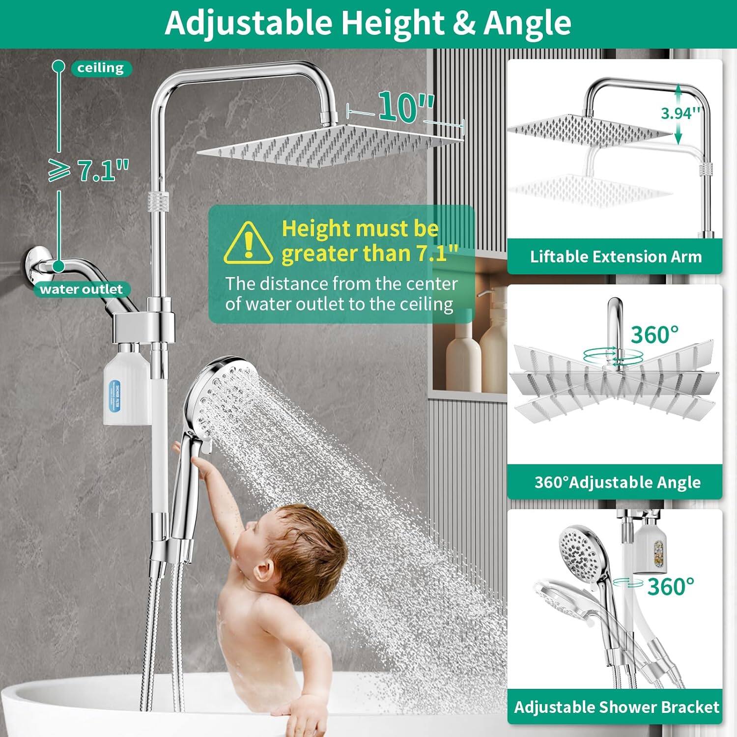 Adjustable Height & Angle ceiling 10' 3.94" 7.1" water outlet Height must be greater than 7.1" The distance from the center of water outlet to the ceiling Liftable Extension Arm 360 360 360 Adjustable Angle 360 Adjustable Shower Bracket