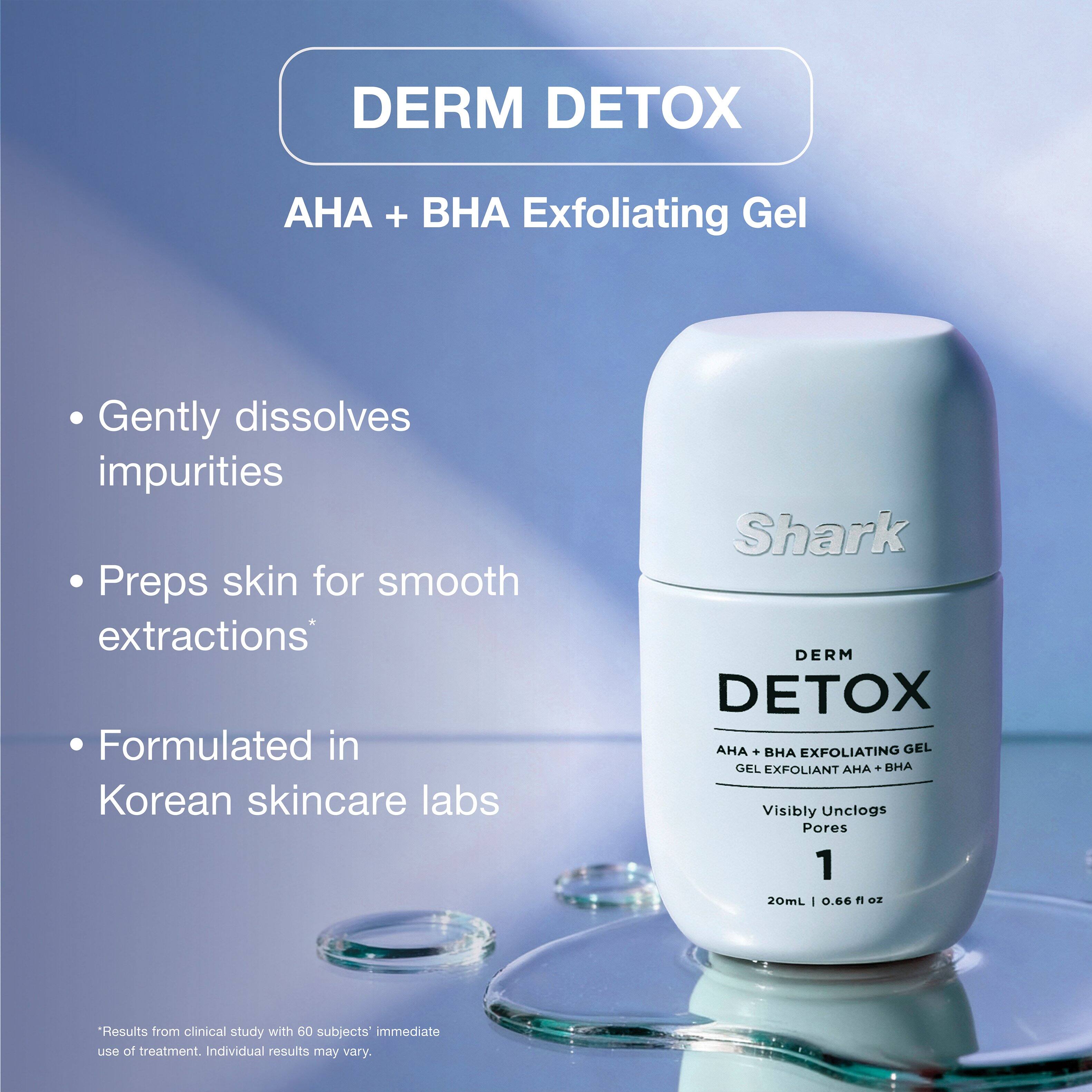 DERM DETOX  
AHA + BHA Exfoliating Gel  
Gently dissolves impurities  
Preps skin for smooth extractions*  
Formulated in Korean skincare labs  

Shark DERM DETOX AHA + BHA EXFOLIATING GEL  
GEL EXFOLIANT AHA + BHA  
Visibly Unclogs Pores  
1  
20mL | 0.66 fl oz  

*Results from clinical study with 60 subjects' immediate use of treatment. Individual results may vary.