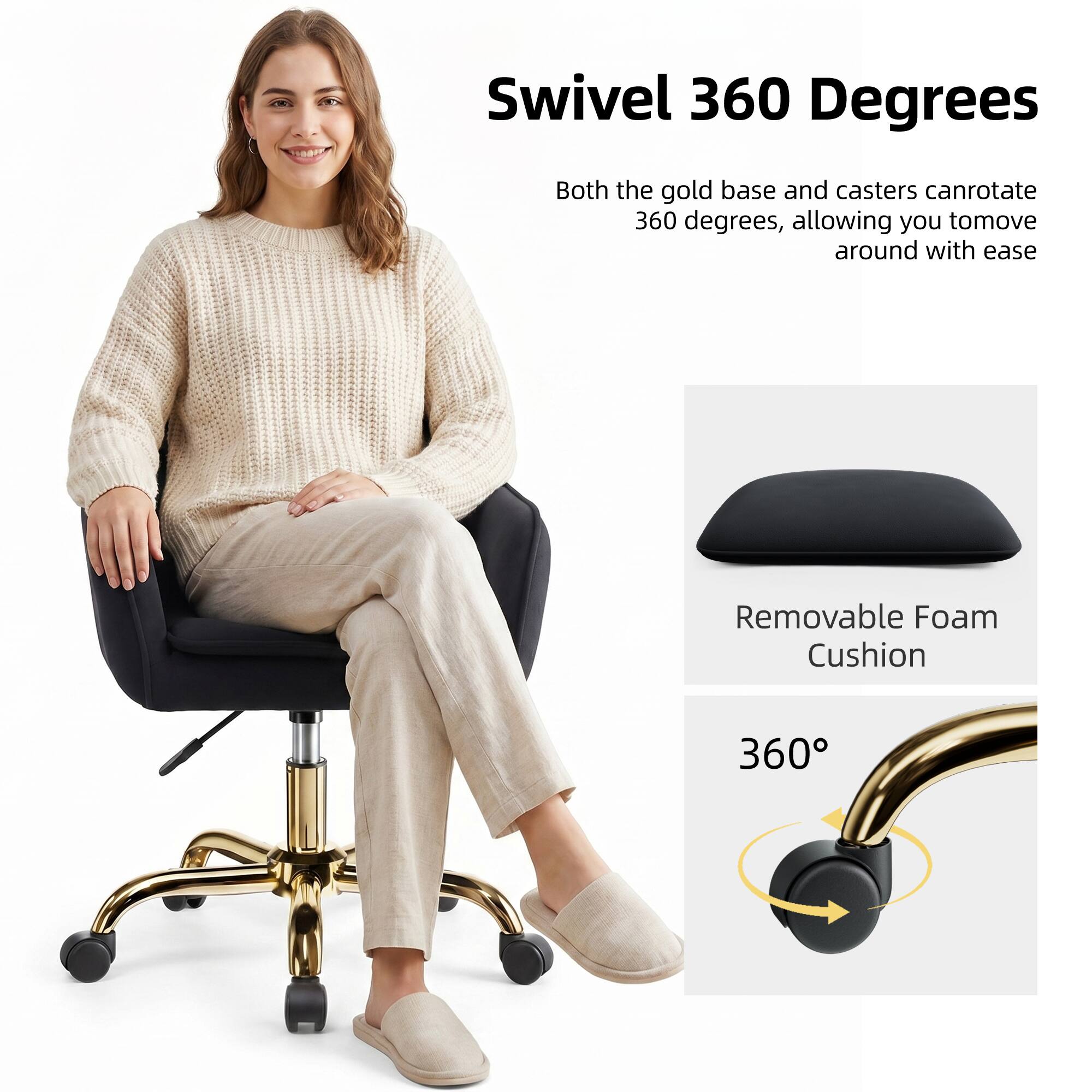 Swivel 360 Degrees  
Both the gold base and casters can rotate 360 degrees, allowing you to move around with ease.

Removable Foam Cushion

360°