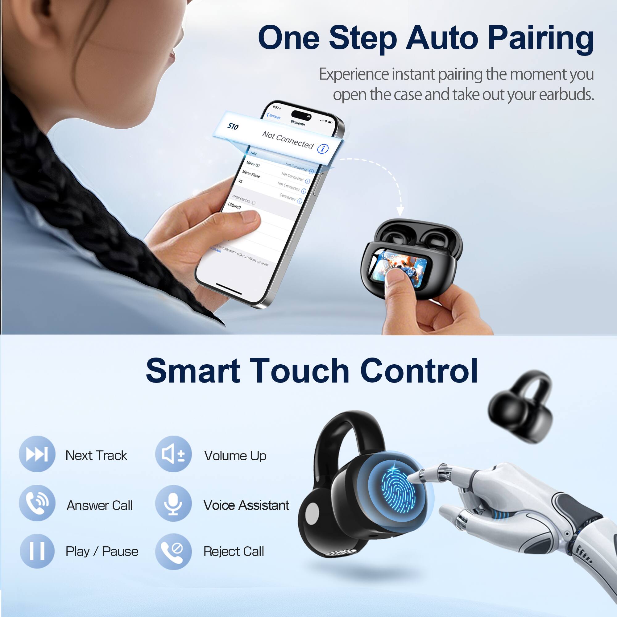 One Step Auto Pairing  
Experience instant pairing the moment you open the case and take out your earbuds.

Smart Touch Control  
Next Track  
Volume Up  
Answer Call  
Voice Assistant  
Play / Pause  
Reject Call