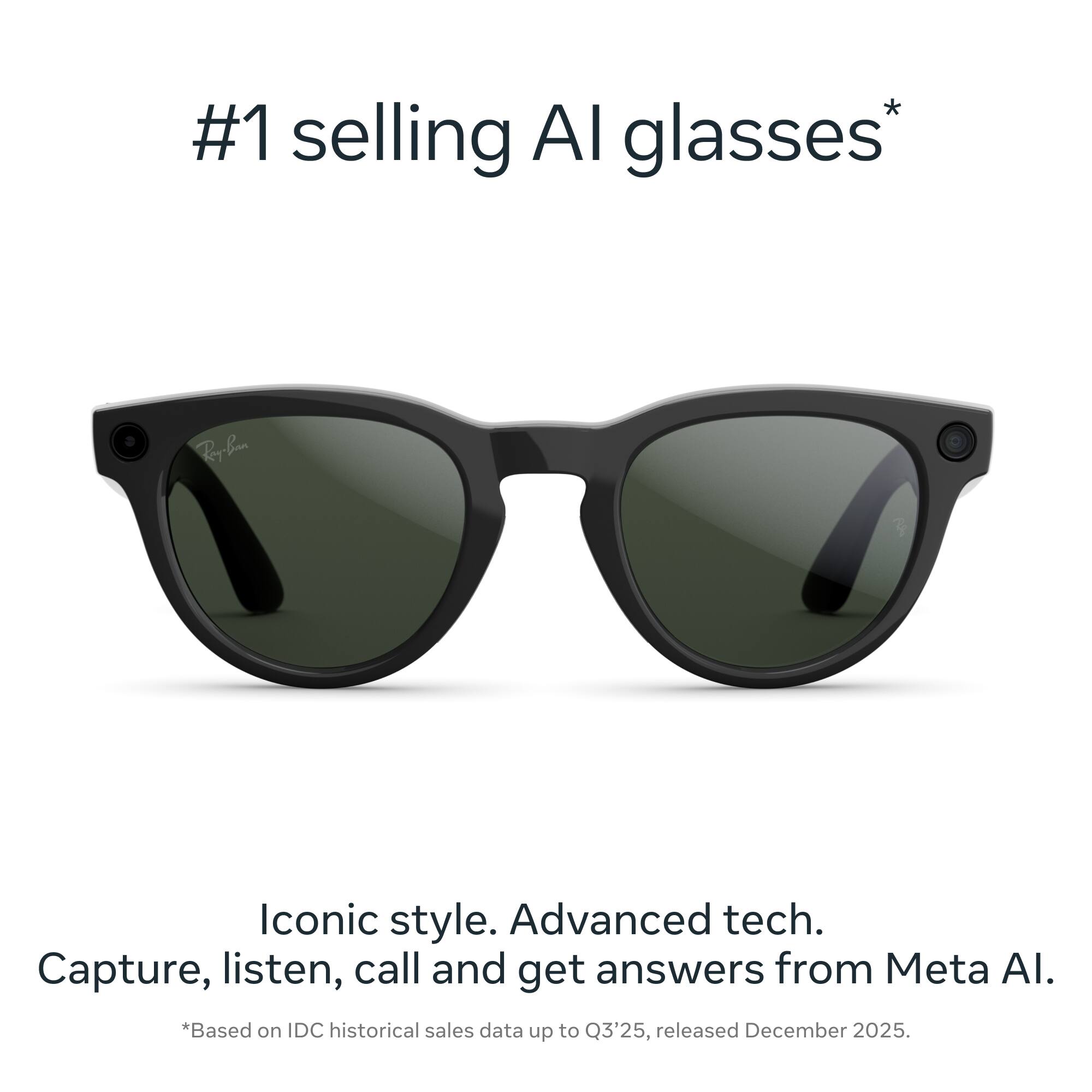 #1 selling AI glasses*  
Iconic style. Advanced tech.  
Capture, listen, call and get answers from Meta AI.  
*Based on IDC historical sales data up to Q3'25, released December 2025.