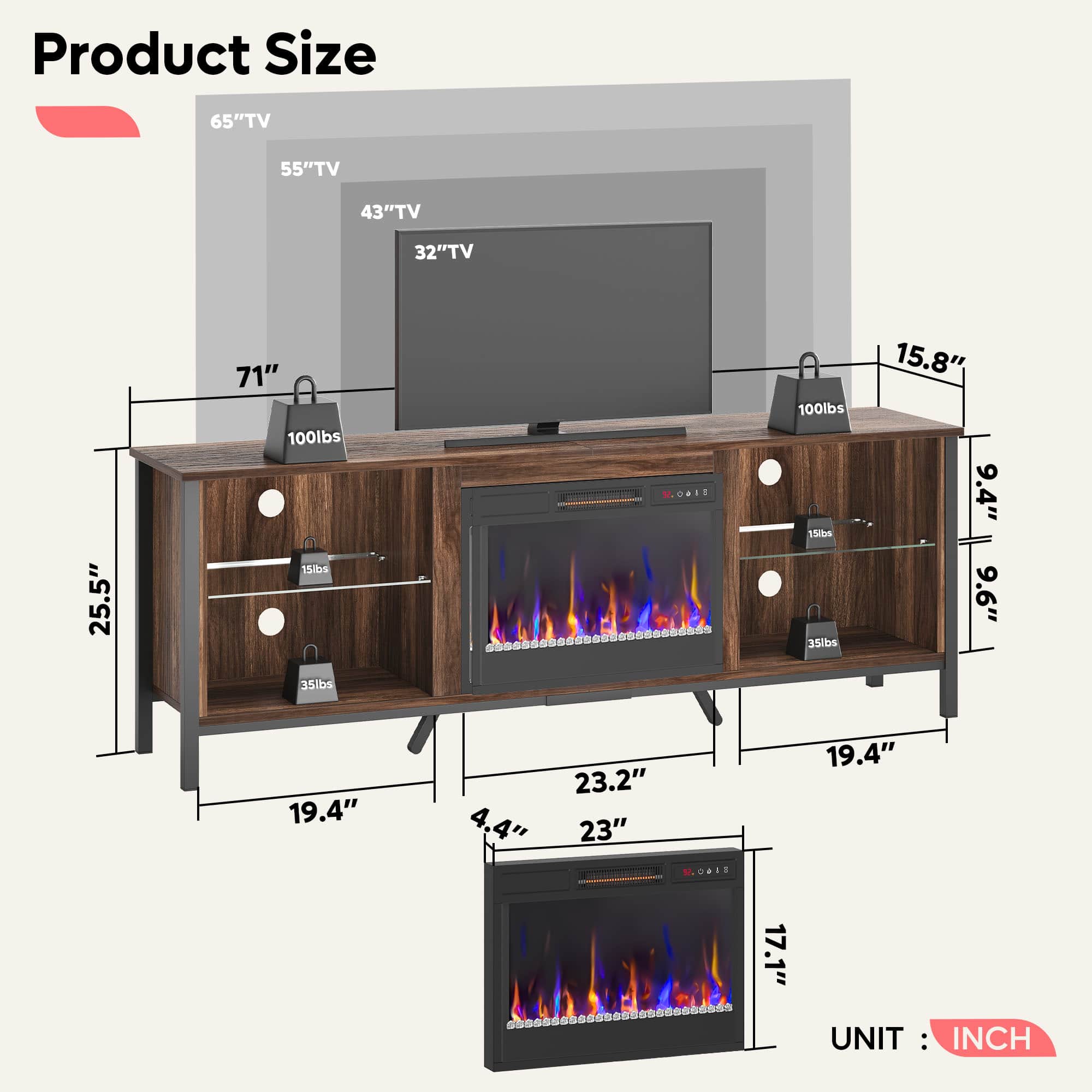 Product Size:
- 65" TV
- 55" TV
- 43" TV
- 32" TV
- 25.5"
- 71"
- 100 lbs
- 15 lbs
- 35 lbs
- 15.8"
- 9.4"
- 9'6"
- 35 lbs
- 19.4"
- 4,4"
- 23.2"
- 23"
- 19.4"
- 2140
- 17.1"
UNIT: INCH