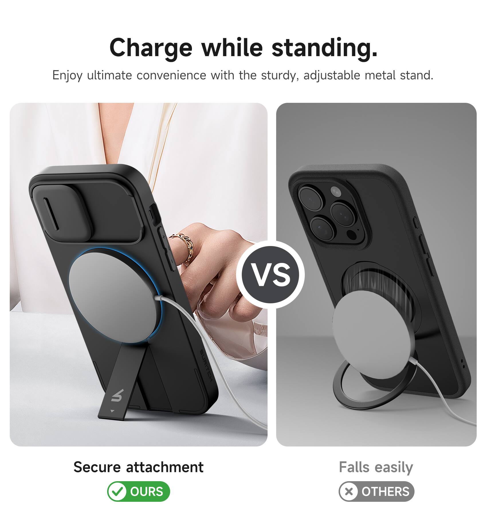 Charge while standing.  
Enjoy ultimate convenience with the sturdy, adjustable metal stand.  

Secure attachment  
✅ OURS  

Falls easily  
❌ OTHERS