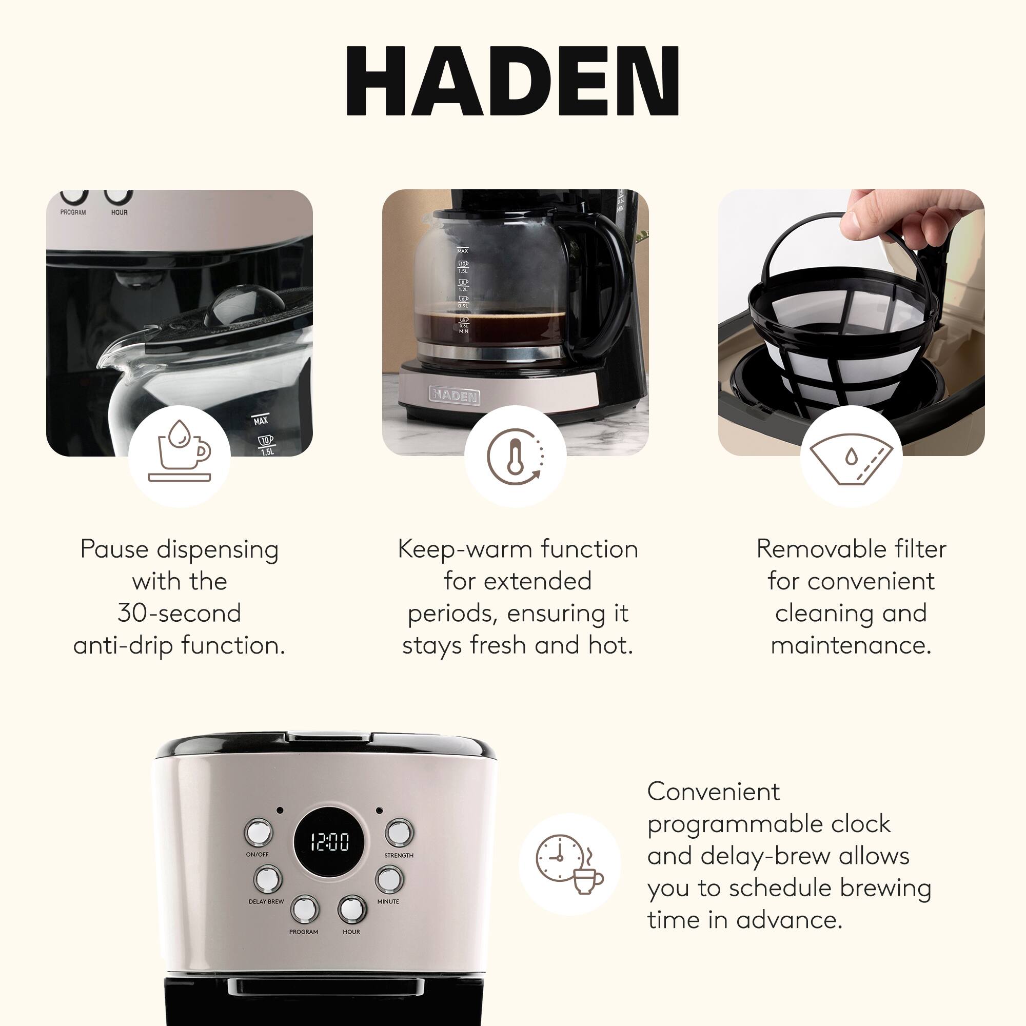 HADEN MO - R

- Pause dispensing with the 30-second anti-drip function.
- Keep-warm function for extended periods, ensuring it stays fresh and hot.
- Removable filter for convenient cleaning and maintenance.
- Convenient programmable clock and delay-brew allows you to schedule brewing time in advance.
