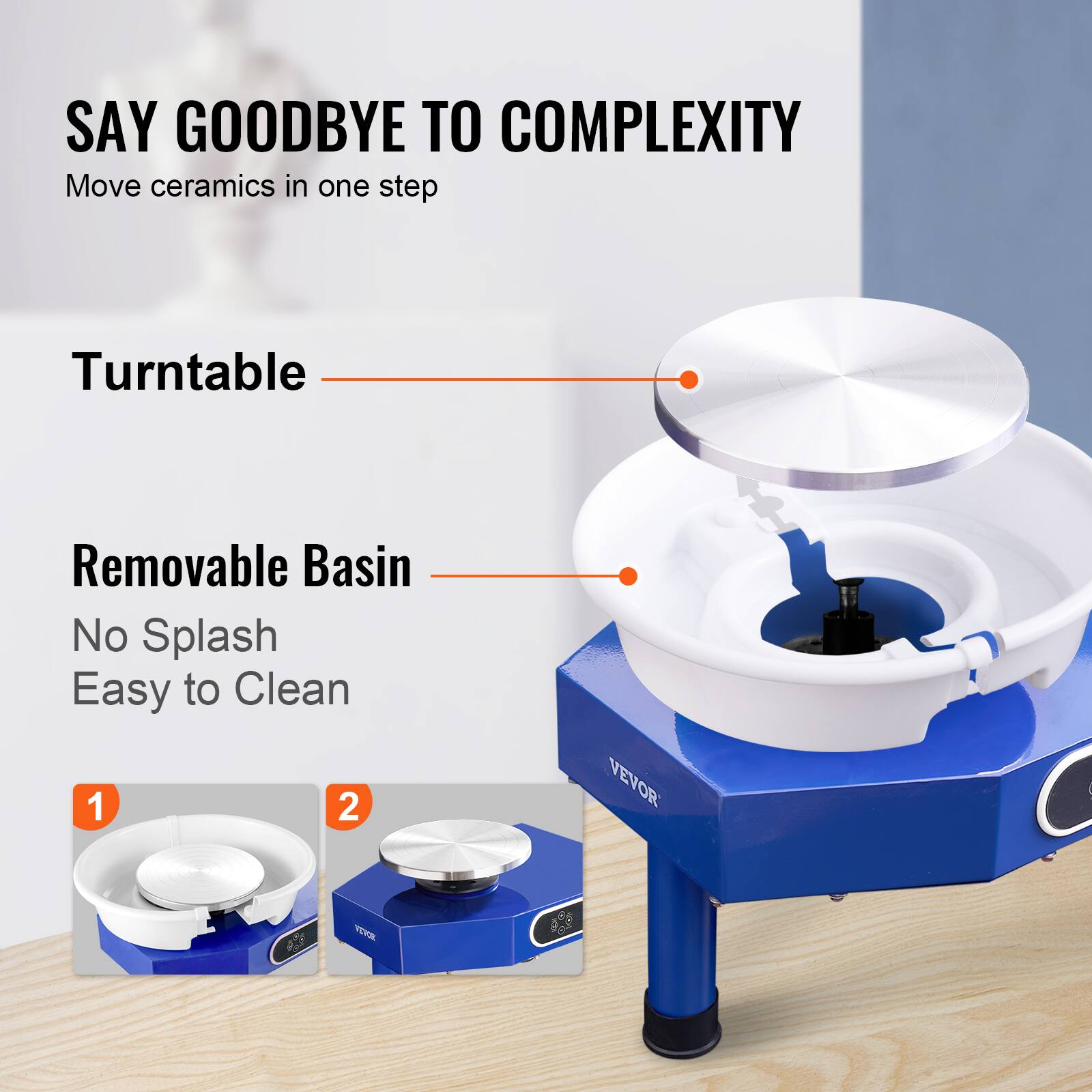 SAY GOODBYE TO COMPLEXITY
Move ceramics in one step
Turntable
Removable Basin
No Splash
Easy to Clean
1 2
VEVOR 6 VEE