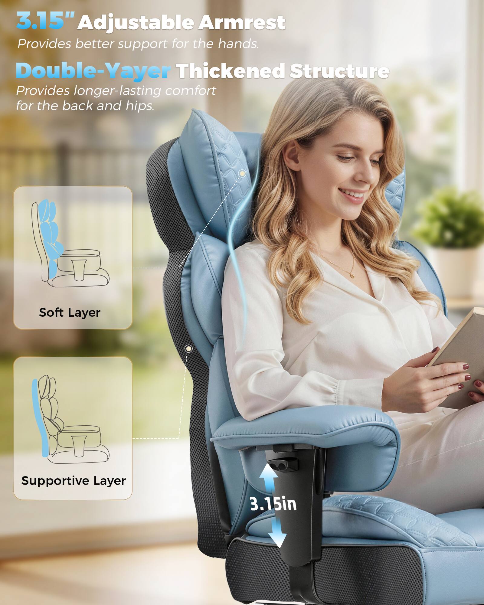 3.15" Adjustable Armrest  
Provides better support for the hands.  

Double-Yayer Thickened Structure  
Provides longer-lasting comfort for the back and hips.  

Soft Layer  
Supportive Layer  

3.15in
