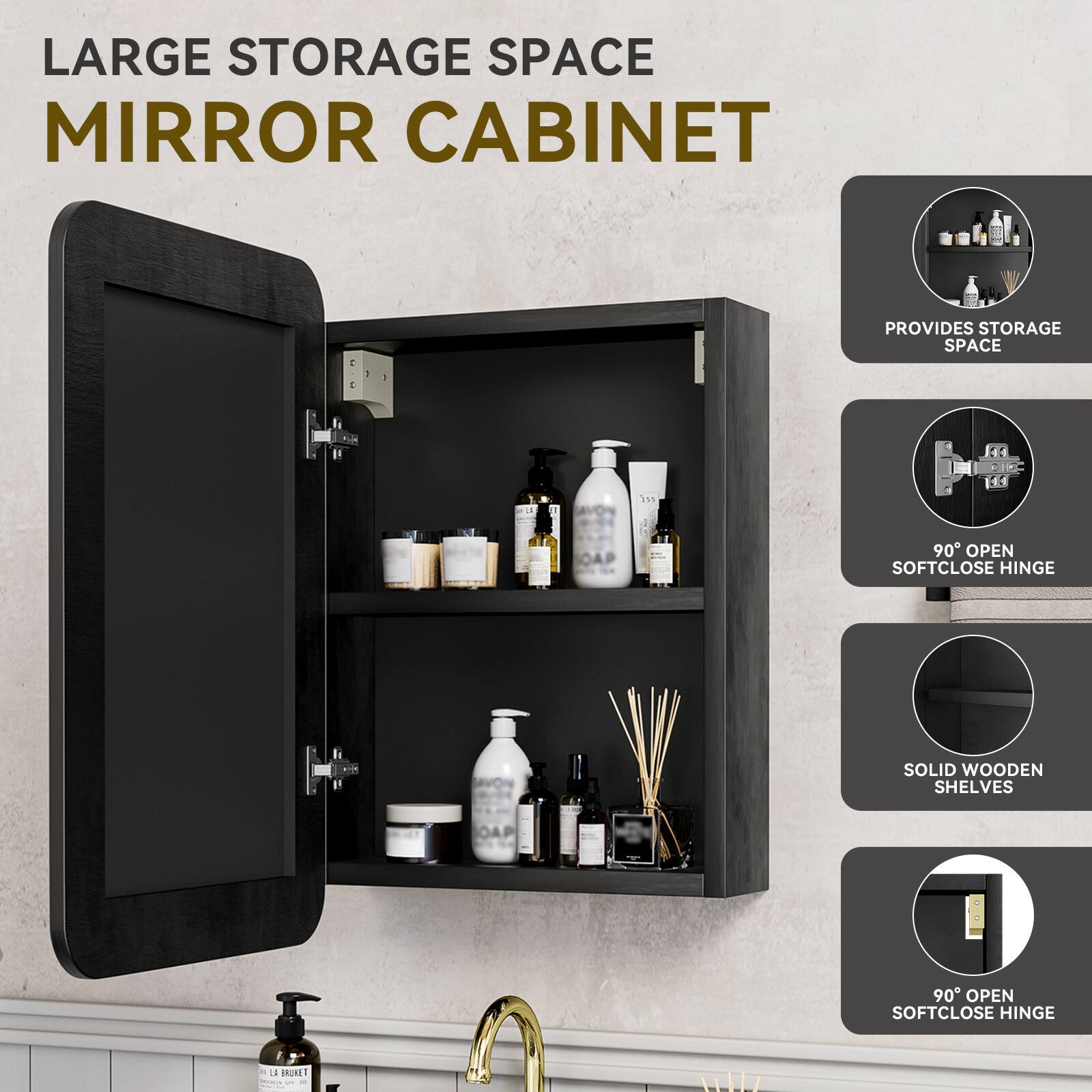 LARGE STORAGE SPACE MIRROR CABINET

- PROVIDES STORAGE SPACE
- 90° OPEN SOFTCLOSE HINGE
- SOLID WOODEN SHELVES
- 90° OPEN SOFTCLOSE HINGE