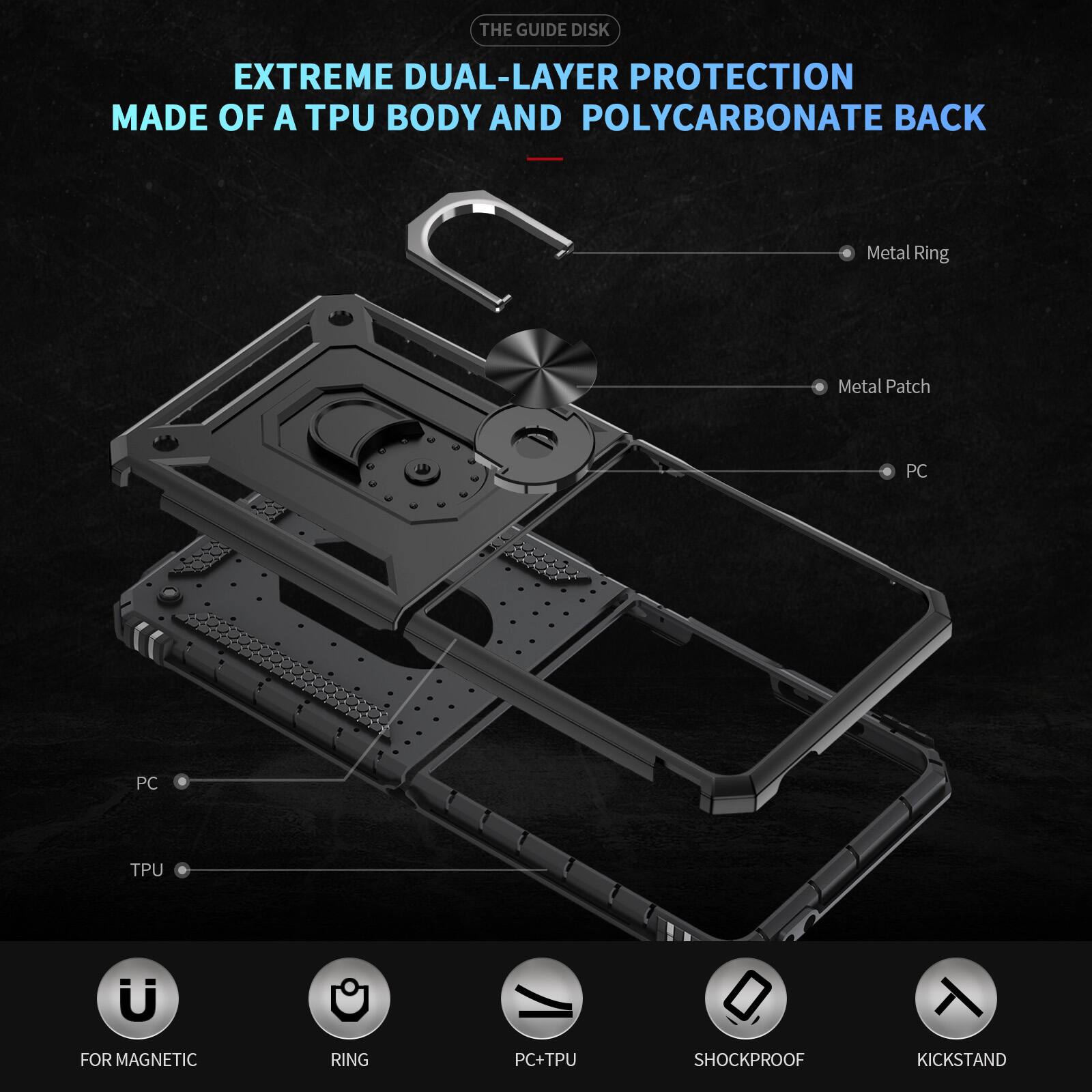 THE GUIDE DISK

EXTREME DUAL-LAYER PROTECTION MADE OF A TPU BODY AND POLYCARBONATE BACK

- Metal Ring
- Metal Patch
- PC
- PC
- TPU

FOR MAGNETIC
RING
PC+TPU
SHOCKPROOF
KICKSTAND