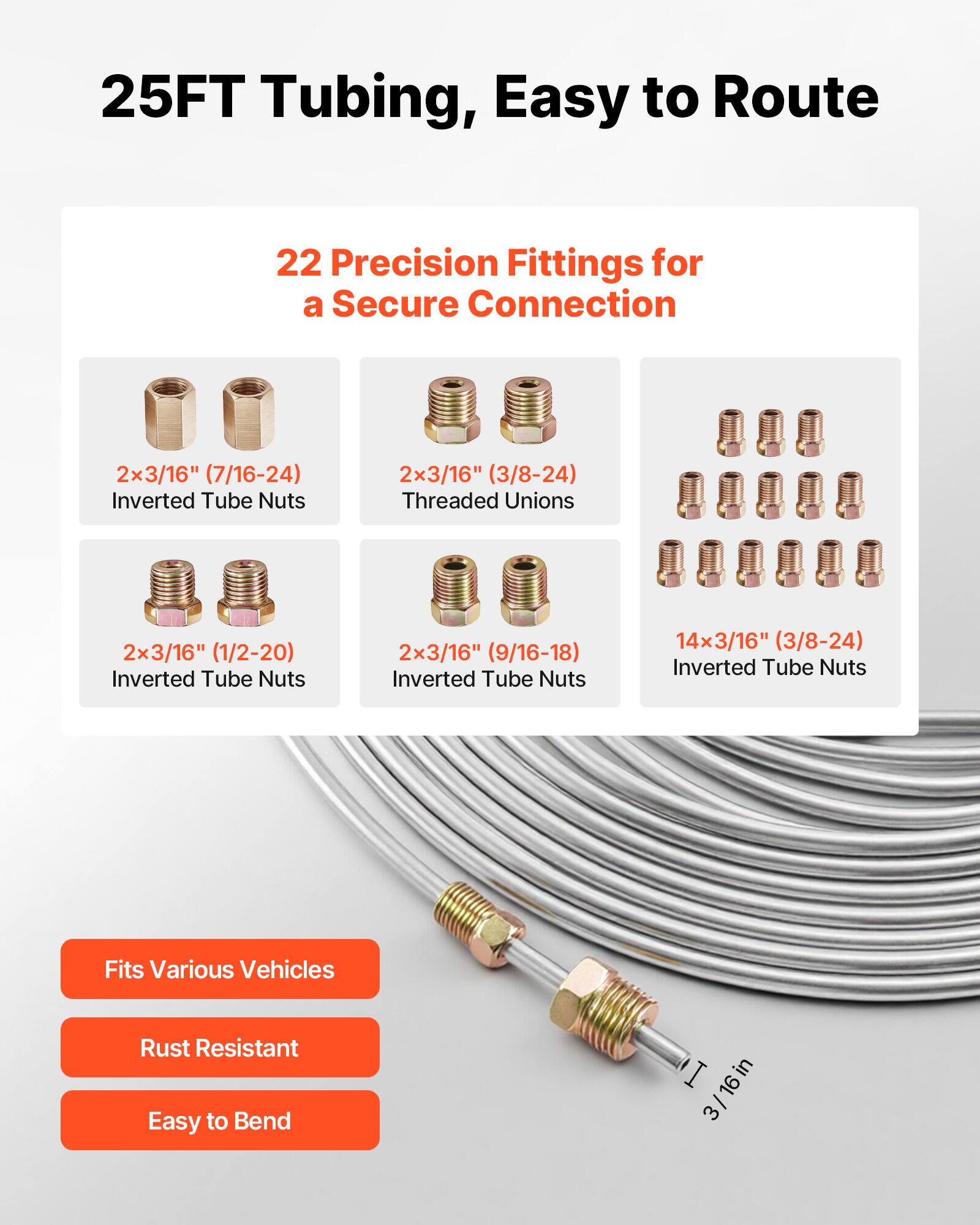 25FT Tubing, Easy to Route

22 Precision Fittings for a Secure Connection

- 2x 3/16" (7/16-24) Inverted Tube Nuts
- 2x 3/16" (3/8-24) Threaded Unions
- 2x 3/16" (1/2-20) Inverted Tube Nuts
- 2x 3/16" (9/16-18) Inverted Tube Nuts
- 14x 3/16" (3/8-24) Inverted Tube Nuts

Fits Various Vehicles
Rust Resistant
Easy to Bend

I in 3/16in