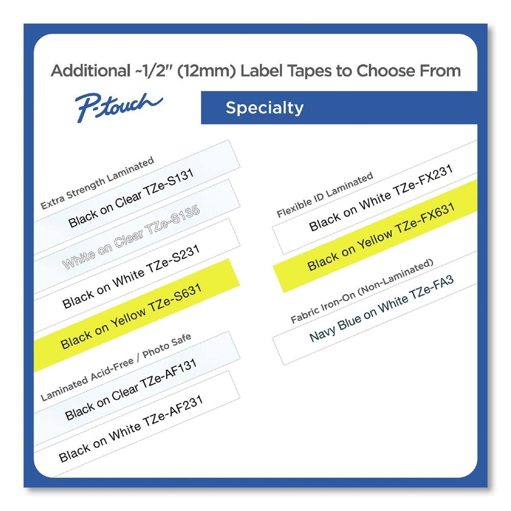 Additional ~1/2" (12mm) Label Tapes to Choose From

**P-touch Specialty**

- Extra Strength Laminated
  - Black on Clear TZe-S131
  - White on Clear TZe-S135
  - Black on White TZe-S231
  - Black on Yellow TZe-S631

- Flexible ID Laminated
  - Black on White TZe-FX231
  - Black on Yellow TZe-FX631

- Fabric Iron-On (Non-Laminated)
  - Navy Blue on White TZe-FA3

- Laminated Acid-Free / Photo Safe
  - Black on Clear TZe-AF131
  - Black on White TZe-AF231