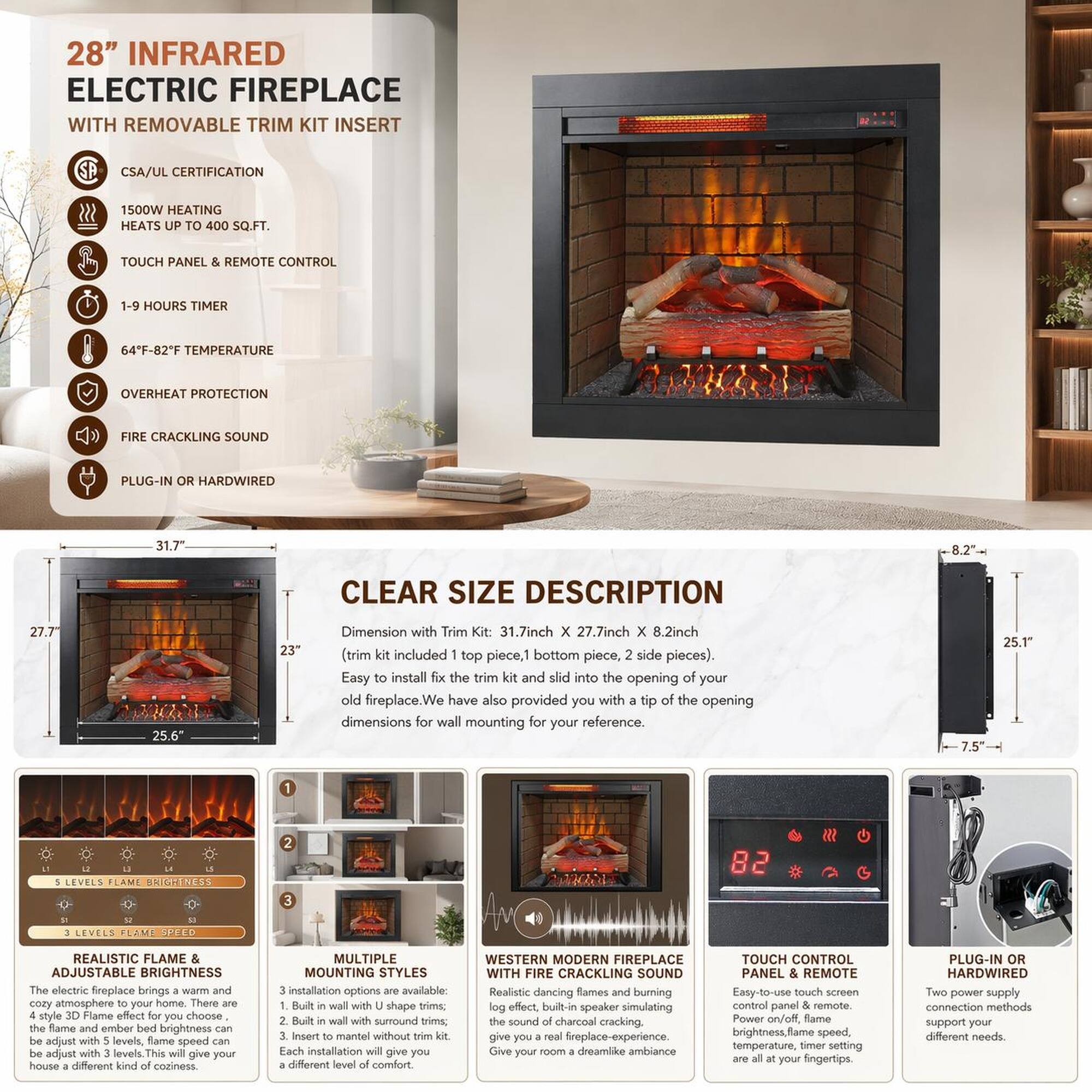 28" INFRARED ELECTRIC FIREPLACE WITH REMOVABLE TRIM KIT INSERT

CSA/UL CERTIFICATION
1500W HEATING HEATS UP TO 400 SQ.FT.
TOUCH PANEL & REMOTE CONTROL
1-9 HOURS TIMER
64°F-82°F TEMPERATURE
OVERHEAT PROTECTION
FIRE CRACKLING SOUND
PLUG-IN OR HARDWIRED

CLEAR SIZE DESCRIPTION
Dimension with Trim Kit: 31.7inch x 27.7inch x 8.2inch (trim kit included 1 top piece, 1 bottom piece, 2 side pieces)
Easy to install the trim and slide into the opening of your old fireplace. We have also provided you with a tip of the opening dimensions for wall mounting for your reference.

5 LEVELS FLAME BRIGHTNESS
3 LEVELS FLAME SPEED
REALISTIC FLAME EFFECT
ADJUSTABLE BRIGHTNESS
MULTIPLE MOUNTING STYLES
WESTERN FIREPLACE WITH FIRE CRACKLING SOUND
TOUCH CONTROL PANEL & REMOTE
PLUG-IN OR HARDWIRED