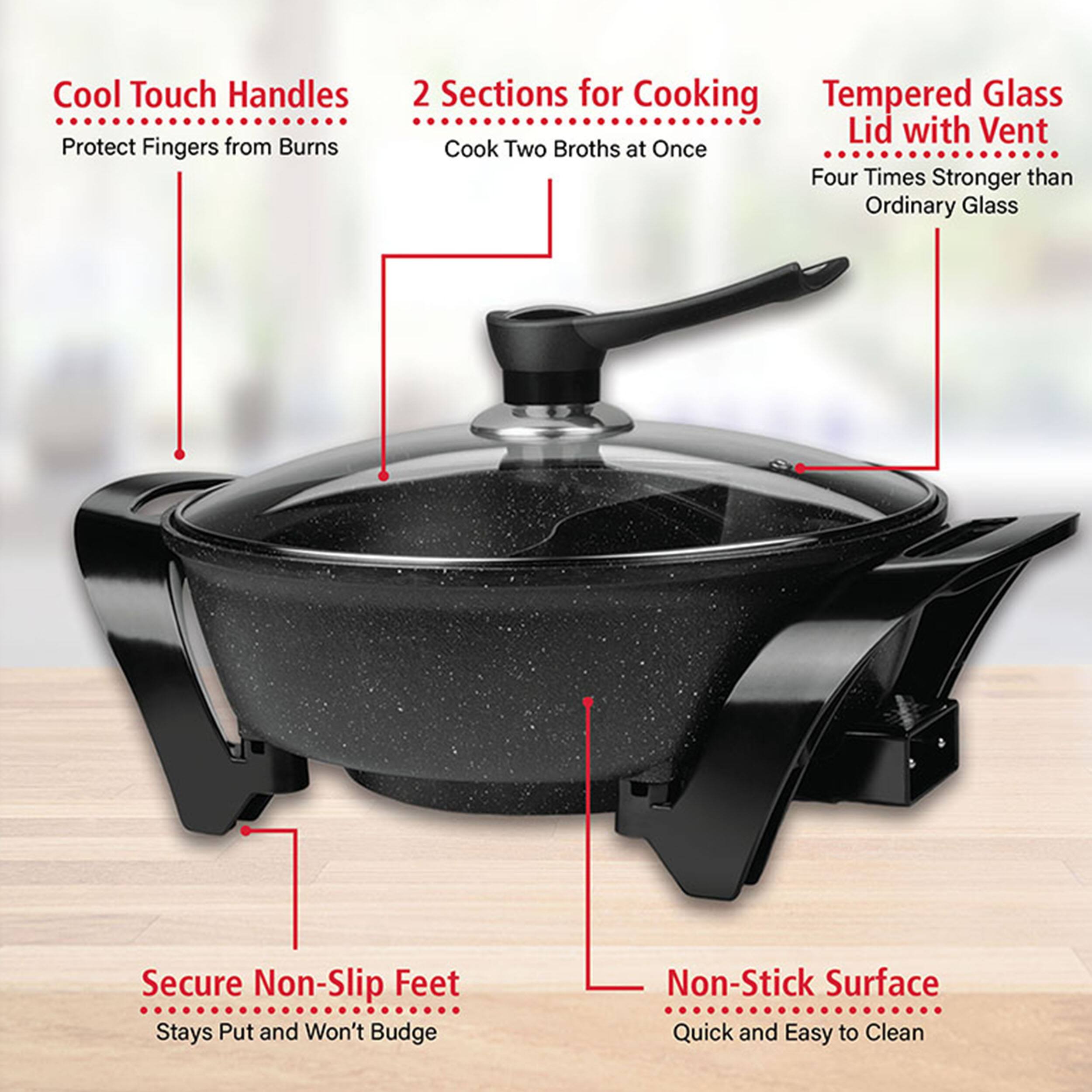 Cool Touch Handles Protect Fingers from Burns
2 Sections for Cooking Cook Two Broths at Once
Tempered Glass Lid with Vent Four Times Stronger than Ordinary Glass
Secure Non-Slip Feet Stays Put and Won't Budge
Non-Stick Surface Quick and Easy to Clean