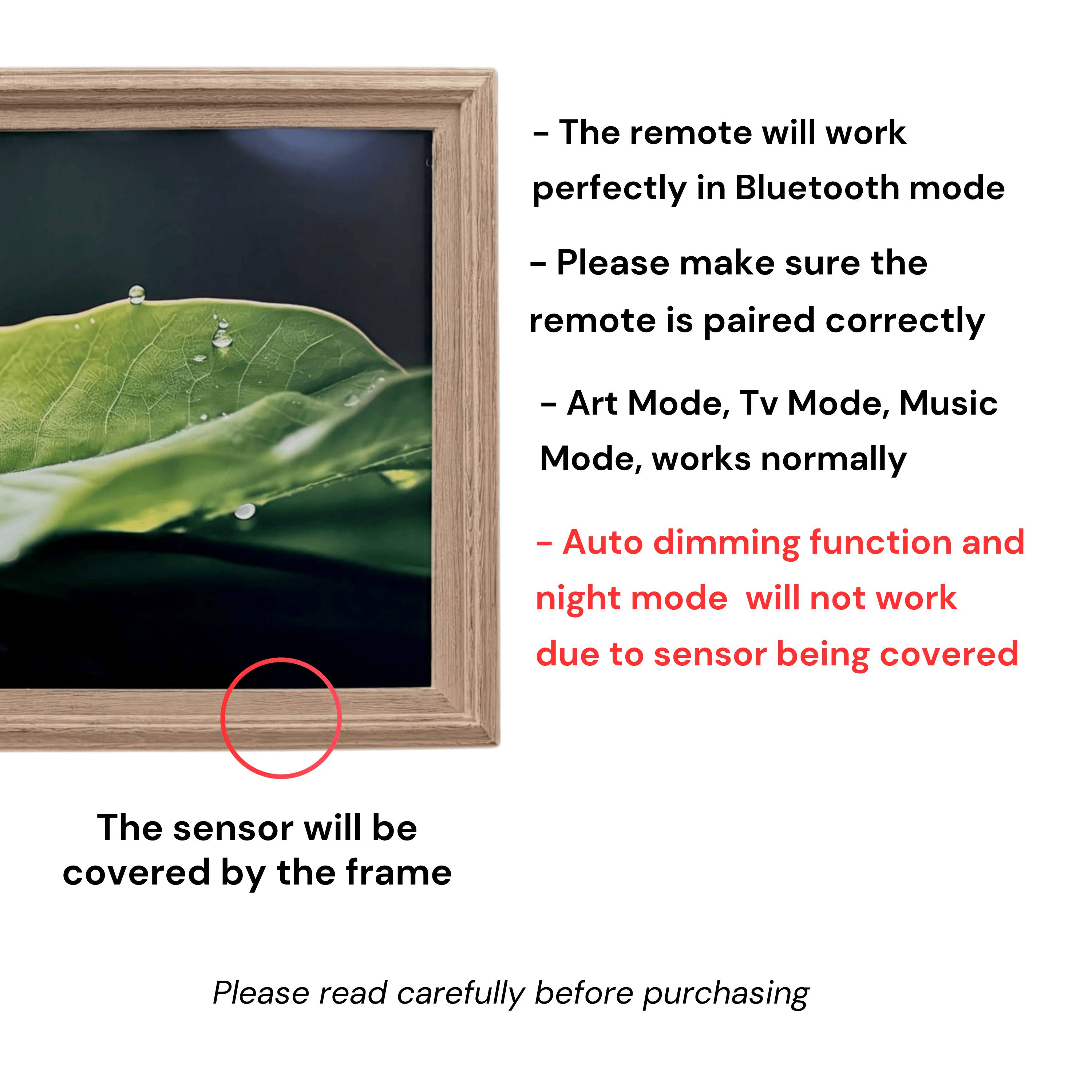 - The remote will work perfectly in Bluetooth mode
- Please make sure the remote is paired correctly
- Art Mode, Tv Mode, Music Mode, works normally
- Auto dimming function and night mode will not work due to sensor being covered
- The sensor will be covered by the frame
- Please read carefully before purchasing
