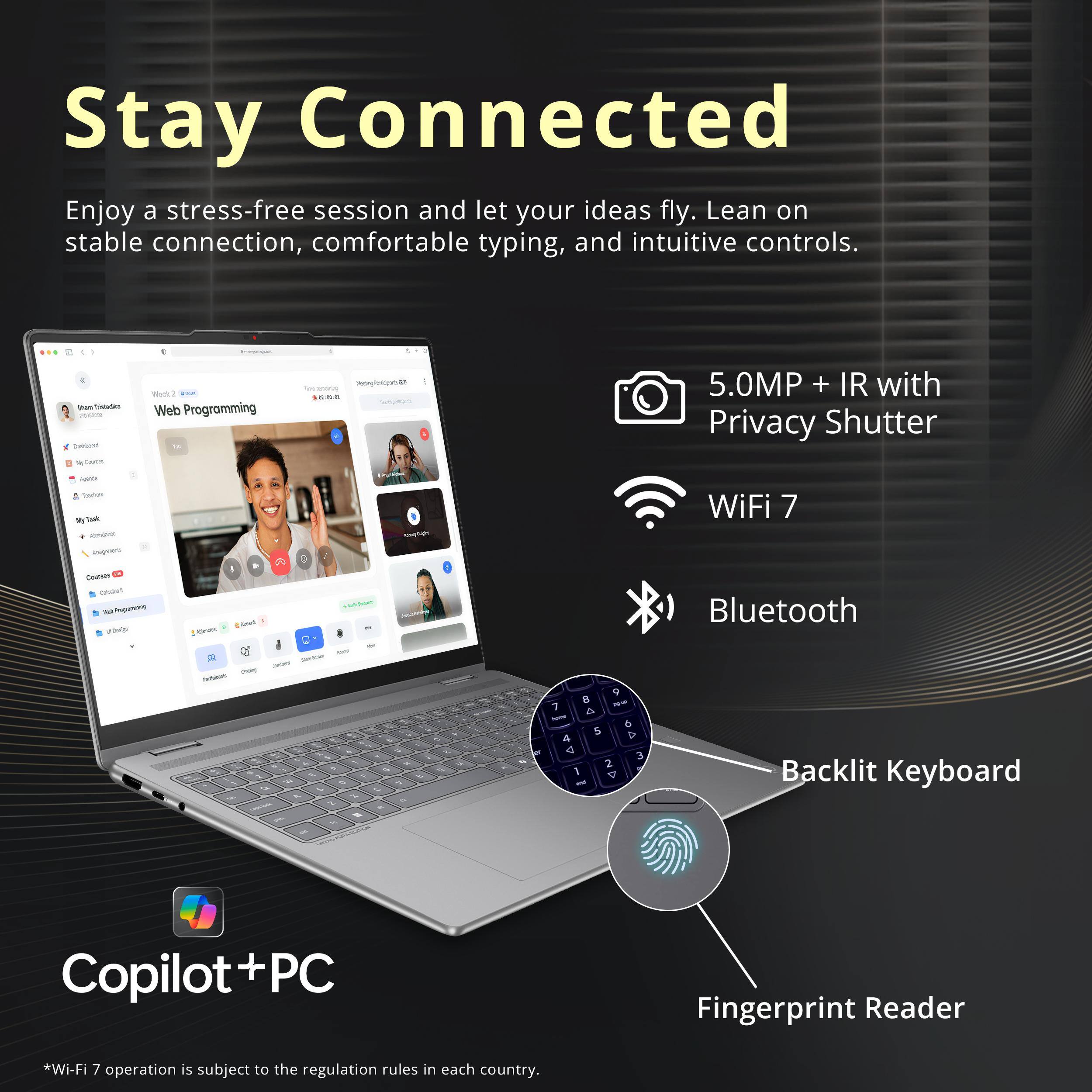 Stay Connected  
Enjoy a stress-free session and let your ideas fly. Lean on stable connection, comfortable typing, and intuitive controls.

- 5.0MP + IR with Privacy Shutter
- WiFi 7
- Bluetooth
- Backlit Keyboard
- Fingerprint Reader

*Wi-Fi 7 operation is subject to the regulation rules in each country.