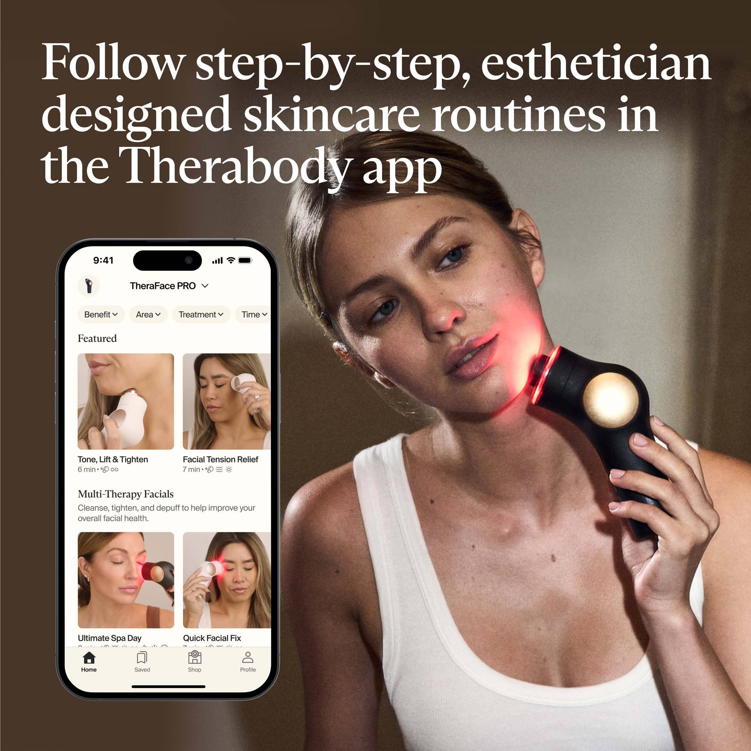 Follow step-by-step, esthetician designed skincare routines in the Therabody app

TheraFace PRO

Featured

- Tone, Lift & Tighten
  6 min

- Facial Tension Relief
  7 min

Multi-Therapy Facials
Cleanse, tighten, and depuff to help improve your overall facial health.

- Ultimate Spa Day

- Quick Facial Fix