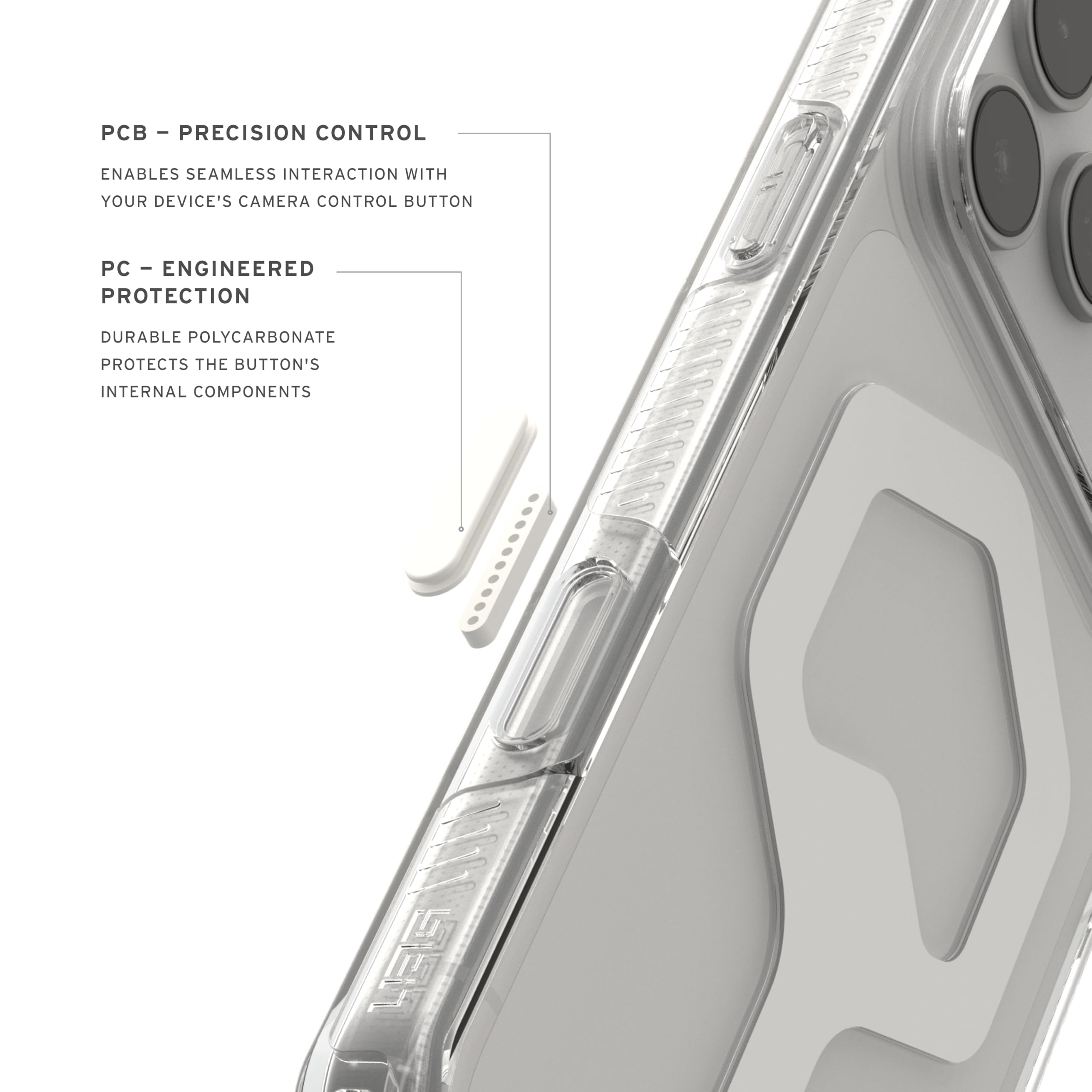 - PCB - PRECISION CONTROL ENABLES SEAMLESS INTERACTION WITH YOUR DEVICE'S CAMERA CONTROL BUTTON
- PC - ENGINEERED PROTECTION DURABLE POLYCARBONATE PROTECTS THE BUTTON'S INTERNAL COMPONENTS