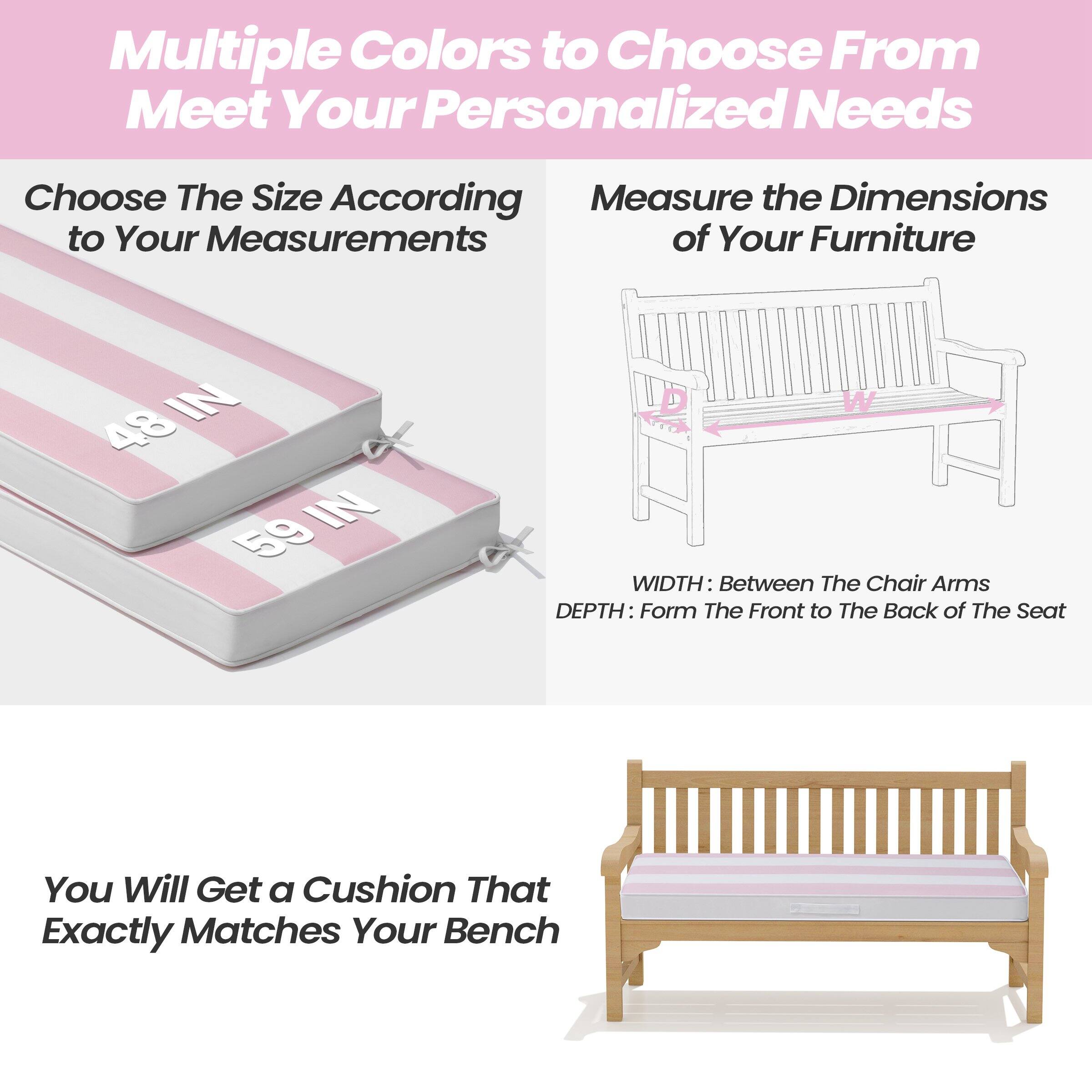 Multiple Colors to Choose From  
Meet Your Personalized Needs

Choose The Size According to Your Measurements

Measure the Dimensions of Your Furniture

48 IN  
59 IN

WIDTH: Between The Chair Arms  
DEPTH: From The Front to The Back of The Seat

You Will Get a Cushion That Exactly Matches Your Bench