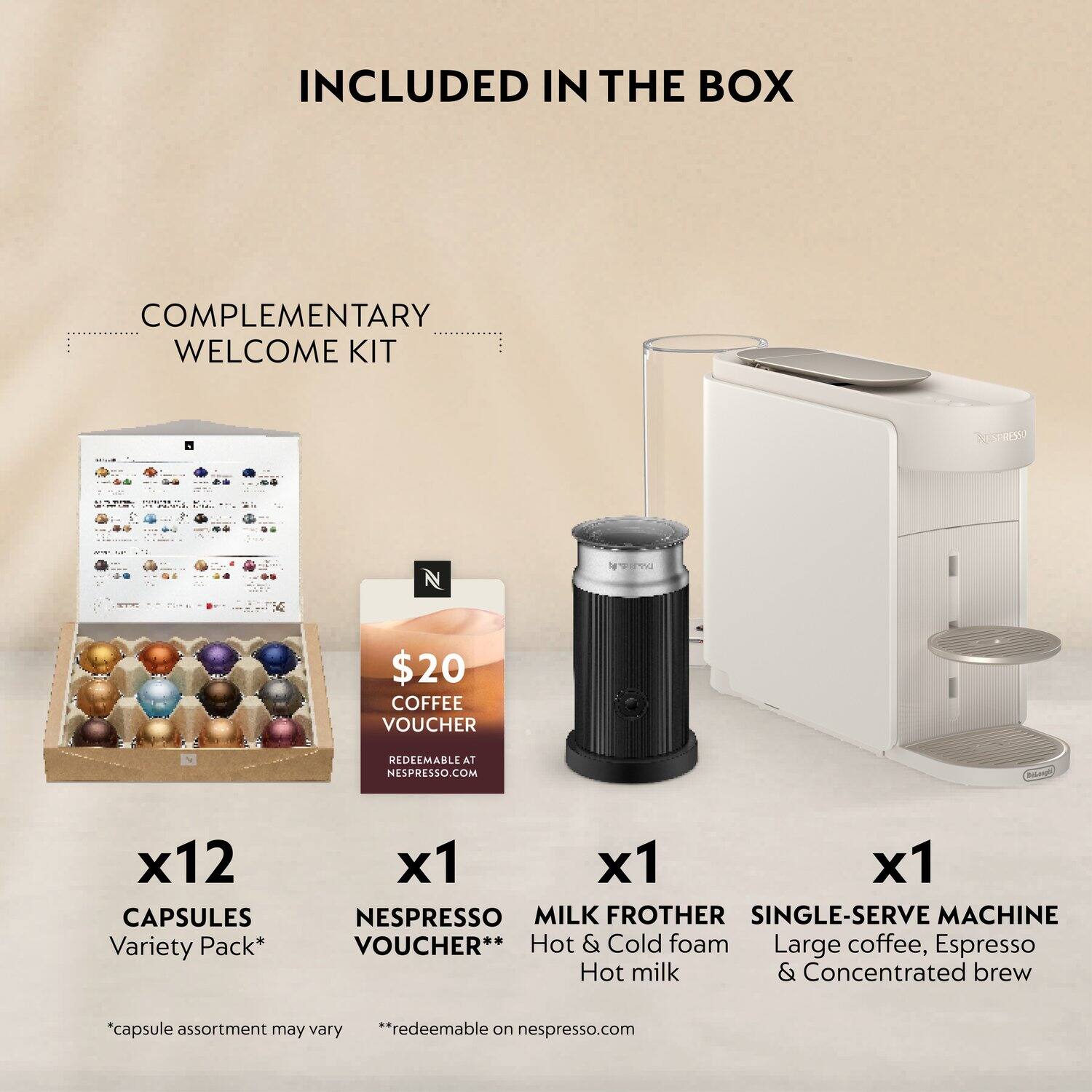 INCLUDED IN THE BOX

COMPLEMENTARY WELCOME KIT

- x12 CAPSULES Variety Pack*  
- x1 NESPRESSO COFFEE VOUCHER** ($20)  
- x1 MILK FROTHER  
- x1 SINGLE-SERVE MACHINE  

*Capsule assortment may vary  
**Redeemable on nespresso.com  

Hot & Cold foam  
Large coffee, Espresso  
Hot milk & Concentrated brew