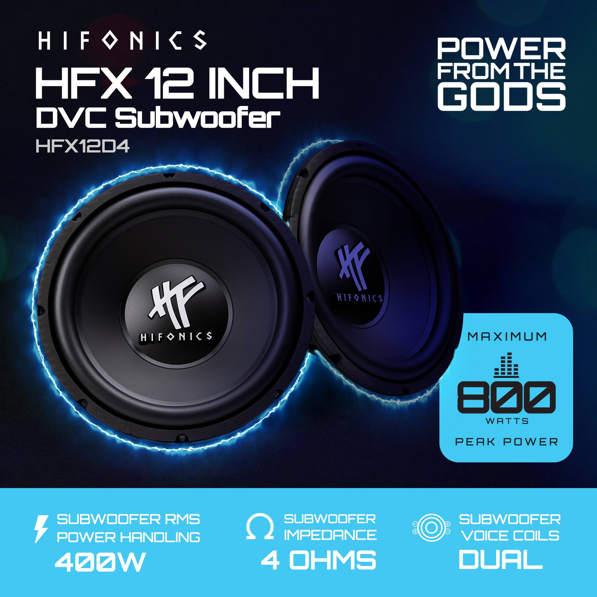 HIFONICS  
HFX 12 INCH DVC Subwoofer  
HFX12D4  

POWER FROM THE GODS  

SUBWOOFER RMS POWER HANDLING  
400W  

SUBWOOFER IMPEDANCE  
4 OHMS  

SUBWOOFER VOICE COILS  
DUAL  

MAXIMUM  
800 WATTS PEAK POWER