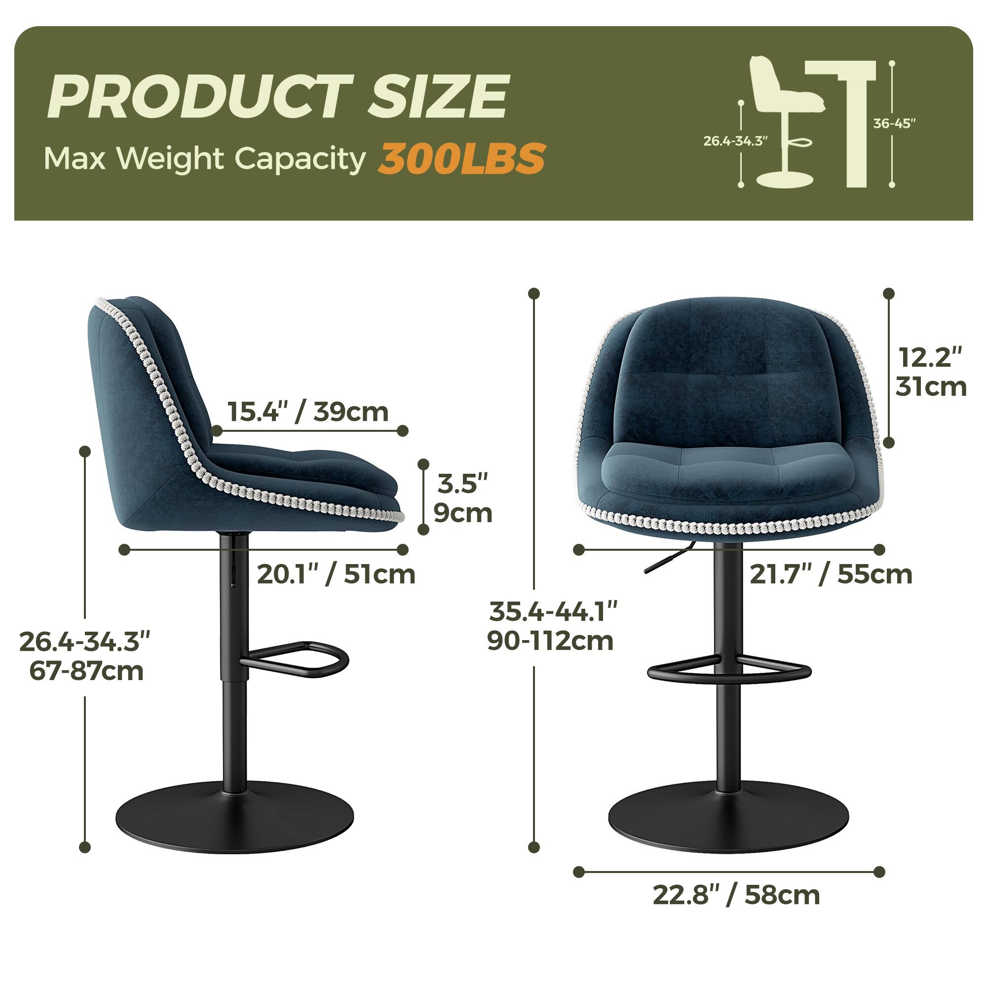 PRODUCT SIZE  
Max Weight Capacity 300LBS  

- Height: 36-45" / 90-112cm  
- Seat Height: 26.4-34.3" / 67-87cm  
- Seat Depth: 20.1" / 51cm  
- Seat Width: 26.4-34.3" / 67-87cm  
- Back Height: 35.4-44.1" / 90-112cm  
- Back Width: 21.7" / 55cm  
- Seat Depth: 12.2" / 31cm  
- Seat Height: 15.4" / 39cm  
- Seat Width: 3.5" / 9cm  
- Base Diameter: 22.8" / 58cm