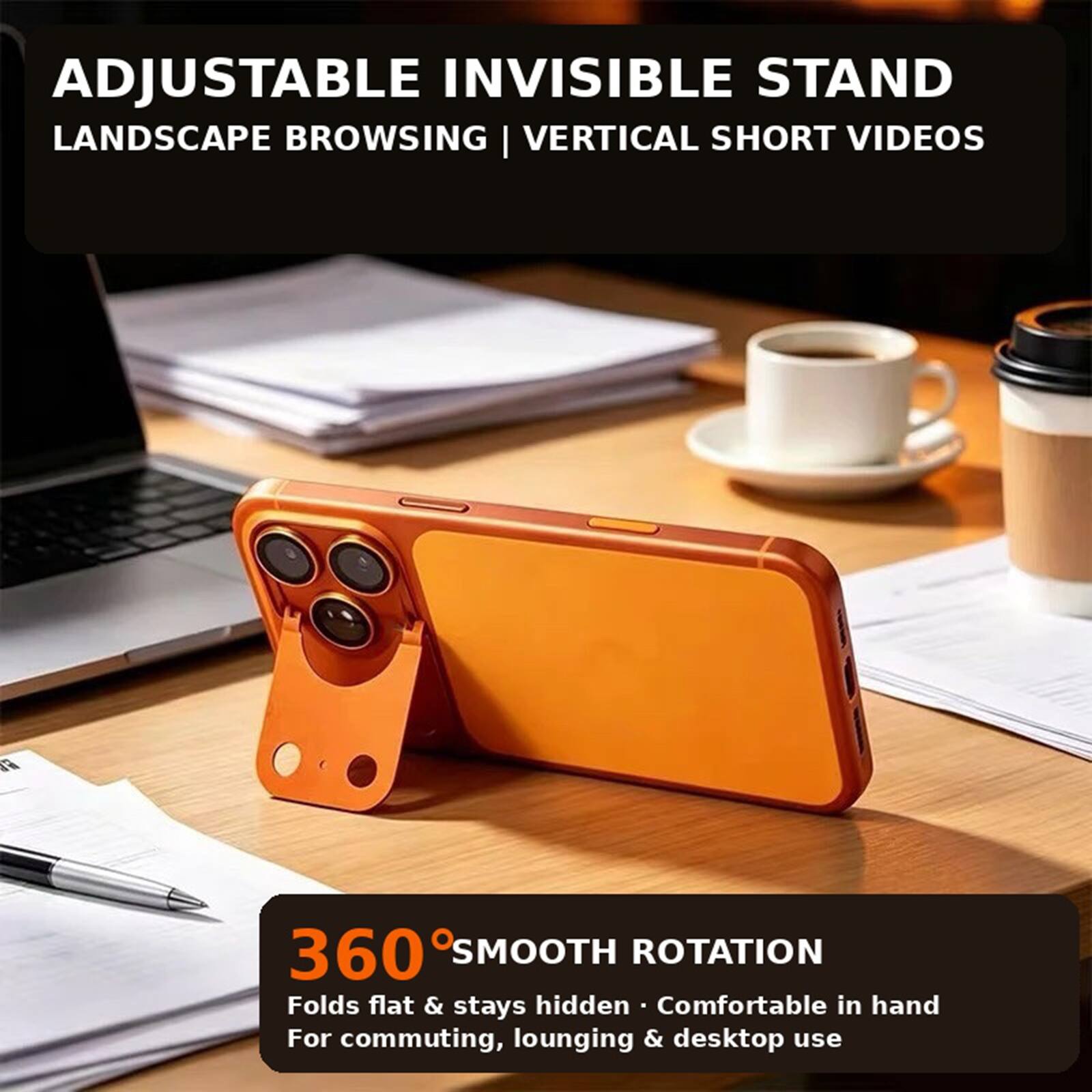 ADJUSTABLE INVISIBLE STAND LANDSCAPE BROWSING | VERTICAL SHORT VIDEOS

360° SMOOTH ROTATION
Folds flat & stays hidden
Comfortable in hand
For commuting, lounging & desktop use