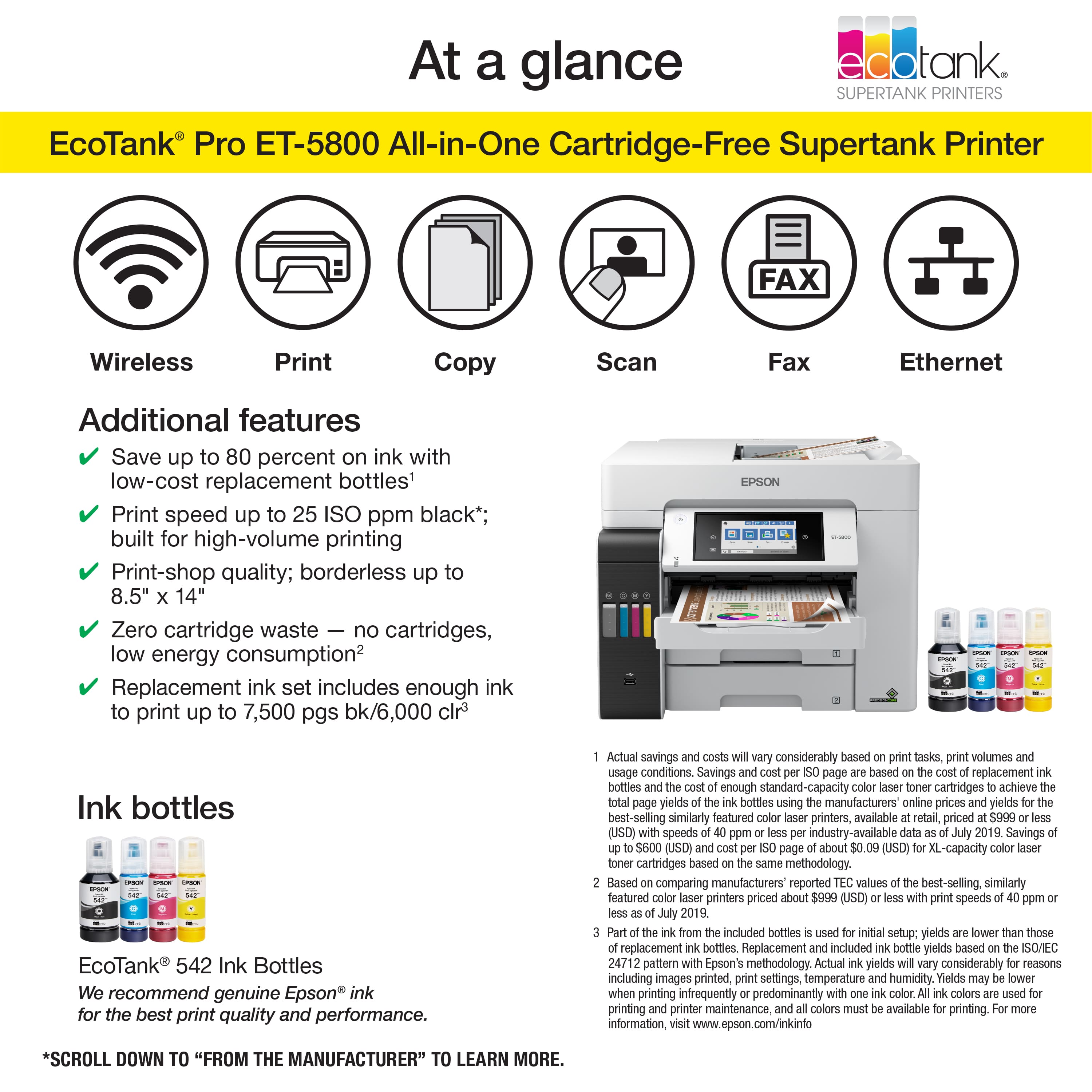 At a glance, EcoTank Pro ET-5800 All-in-One Cartridge-Free Supertank Printer offers a range of features, including wireless print, copy, scan, and fax capabilities. The printer is designed for high-volume printing and offers print speeds of up to 25 ISO ppm black. Additionally, it is borderless up to 8.5" and 14", making it suitable for print-shop quality. The printer is also environmentally friendly, as it eliminates cartridge waste and has low energy consumption. The replacement ink set includes enough ink to print up to 7,500 pages in black and 6,000 pages in color. Epson recommends using genuine Epson ink for the best print quality and performance. Actual savings may vary based on tasks, print volumes, and usage conditions. Savings are based on replacing standard-capacity cartridges with enough replacement bottles to achieve the same yield. The savings are compared to the prices of similarly featured printers available in the retail market in 2019.