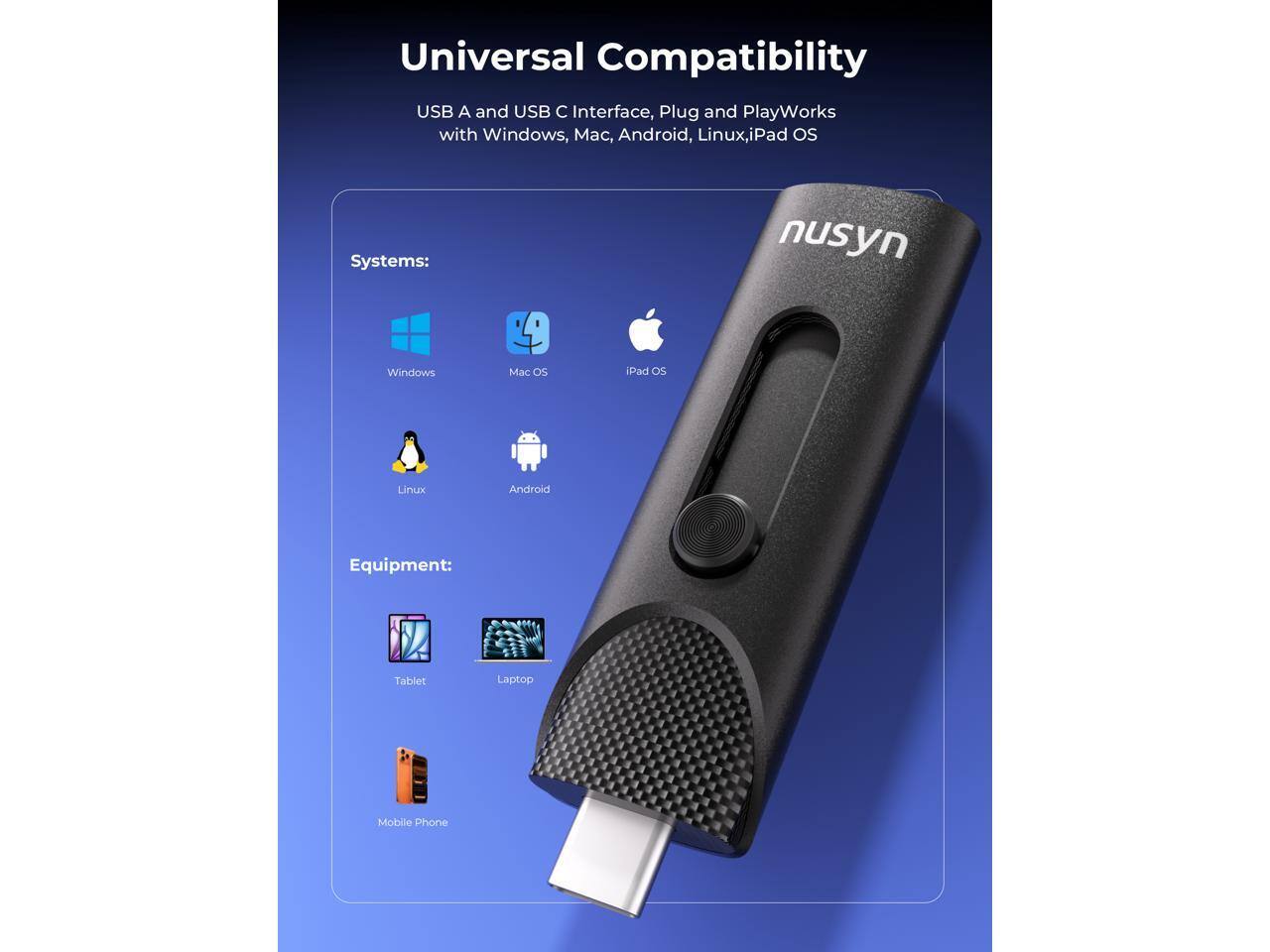 Universal Compatibility USB A and USB C Interface, Plug and Play Works with Windows, Mac, Android, Linux, iPad OS

Systems:
- Windows
- Mac OS
- iPad OS
- Linux
- Android

Equipment:
- Tablet
- Laptop
- Mobile Phone