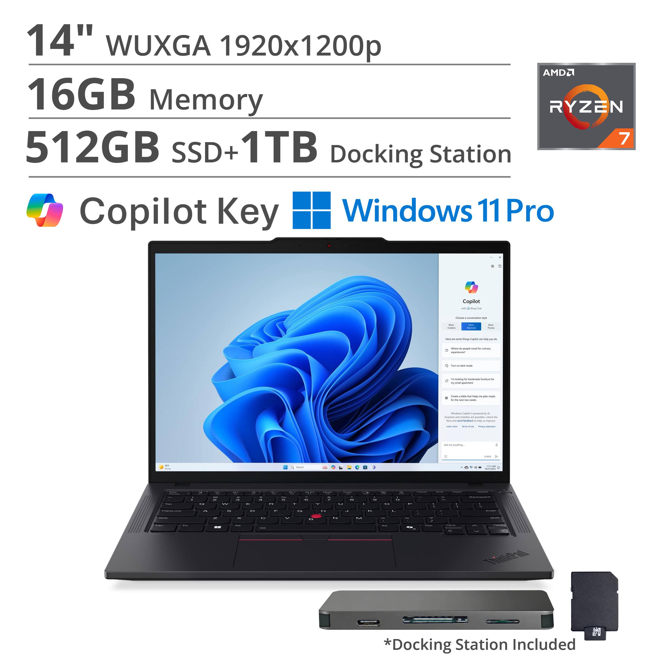 14" WUXGA 1920x1200p  
16GB Memory  
512GB SSD + 1TB  
AMD Ryzen 7  
Docking Station  
Copilot Key  
Windows 11 Pro  

*Docking Station Included