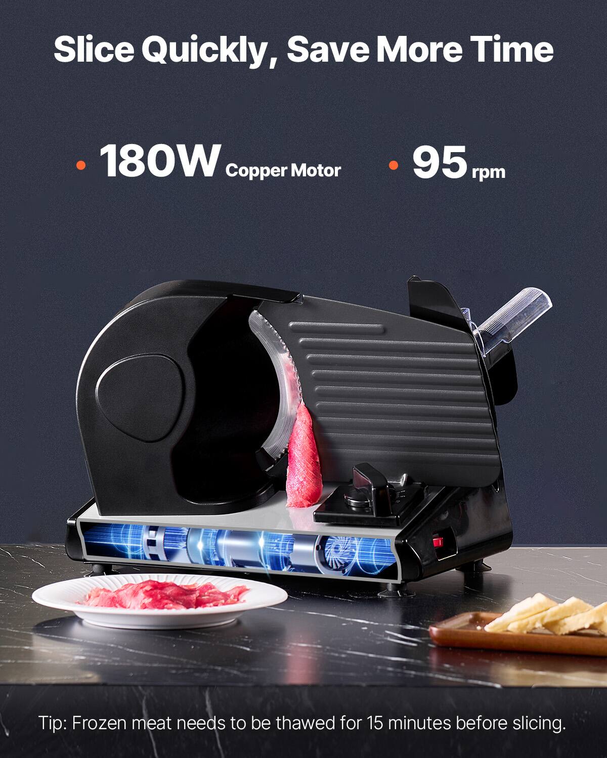 Slice Quickly, Save More Time

- 180W Copper Motor
- 95 rpm

Tip: Frozen meat needs to be thawed for 15 minutes before slicing.