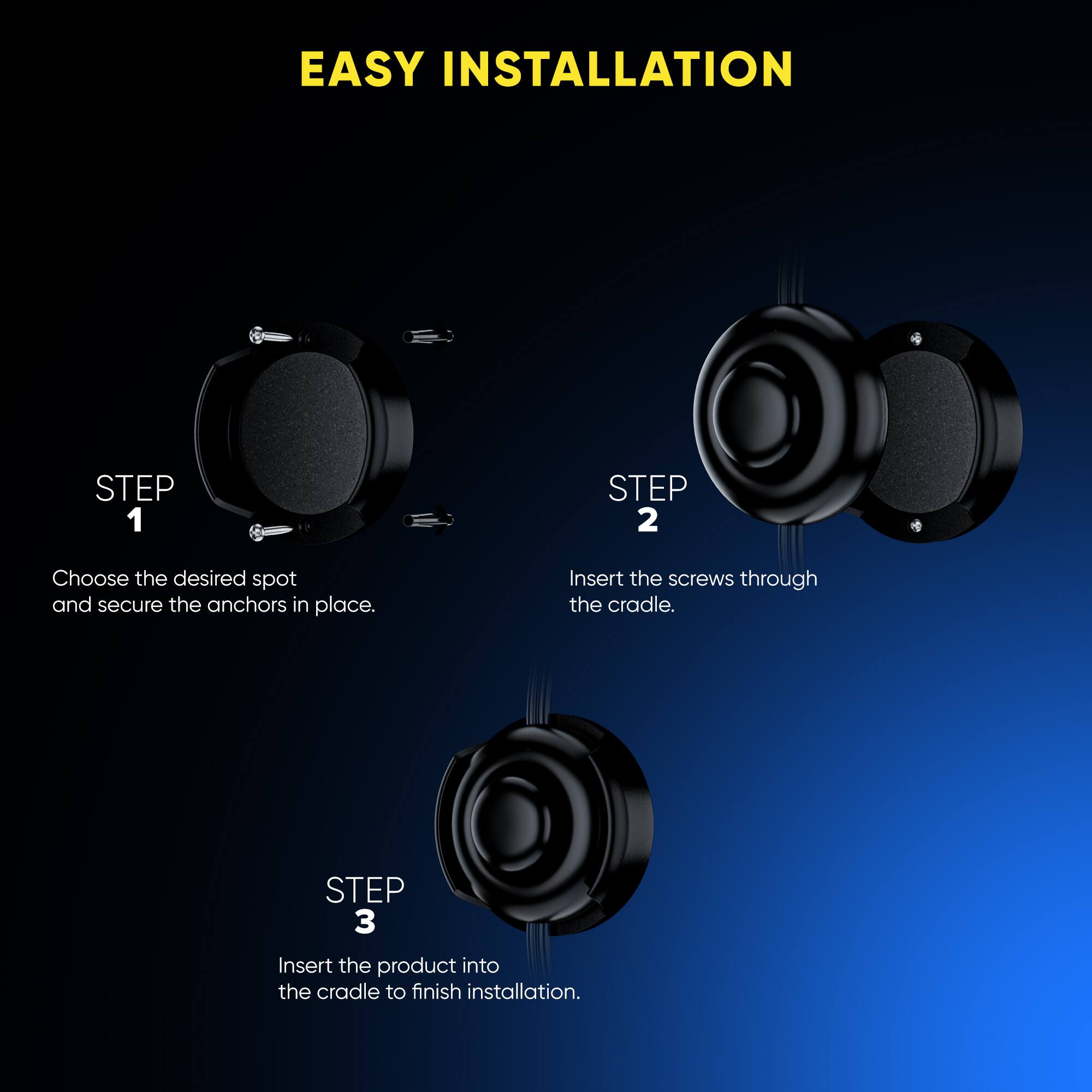 EASY INSTALLATION
STEP 1 Choose the desired spot and secure the anchors in place.
STEP 2 Insert the screws through the cradle.
STEP 3 Insert the product into the cradle to finish installation.