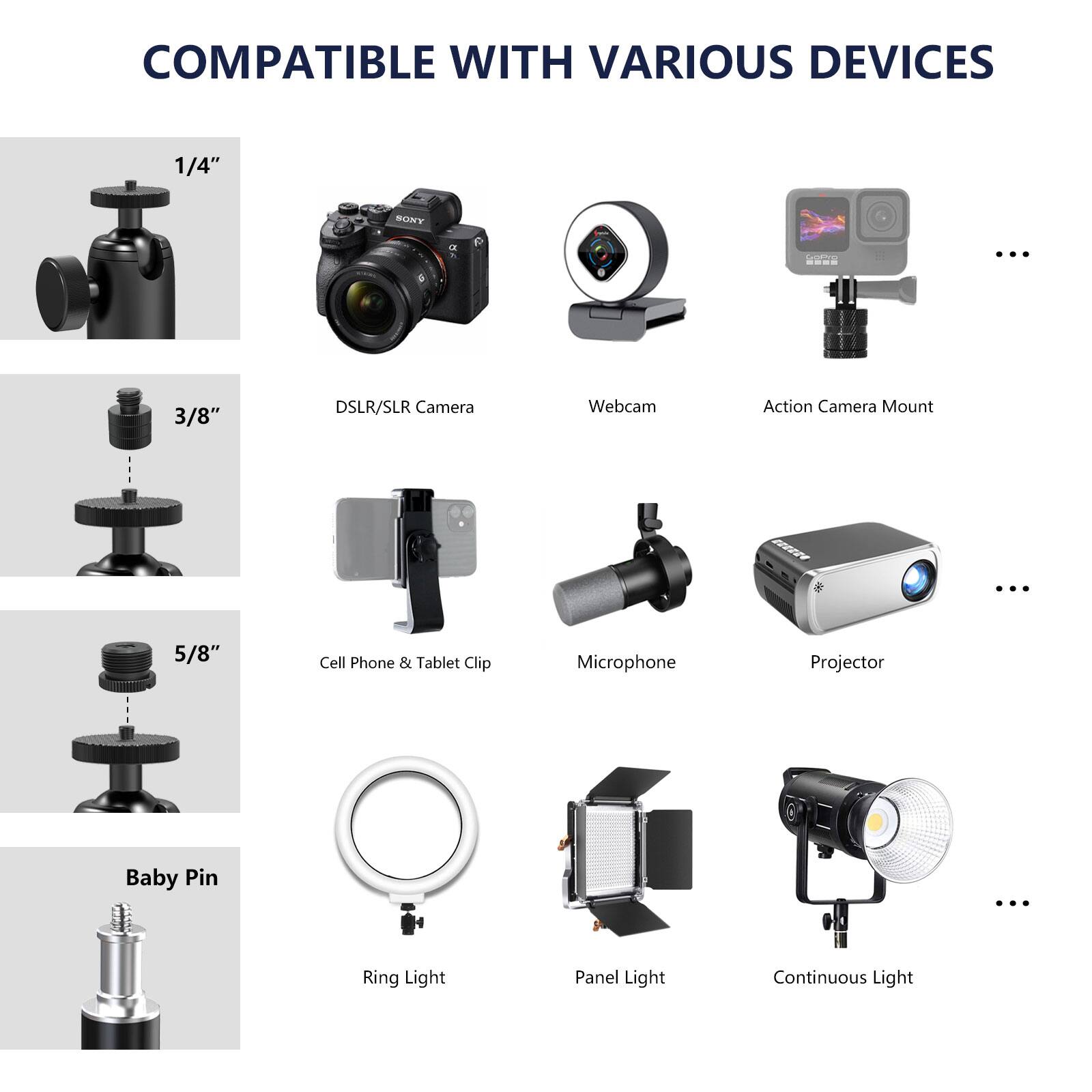 COMPATIBLE WITH VARIOUS DEVICES

1/4" DSLR/SLR Camera Webcam Action Camera Mount
3/8" Cell Phone & Tablet Clip Microphone Projector
5/8" Baby Pin Ring Light Panel Light Continuous Light
