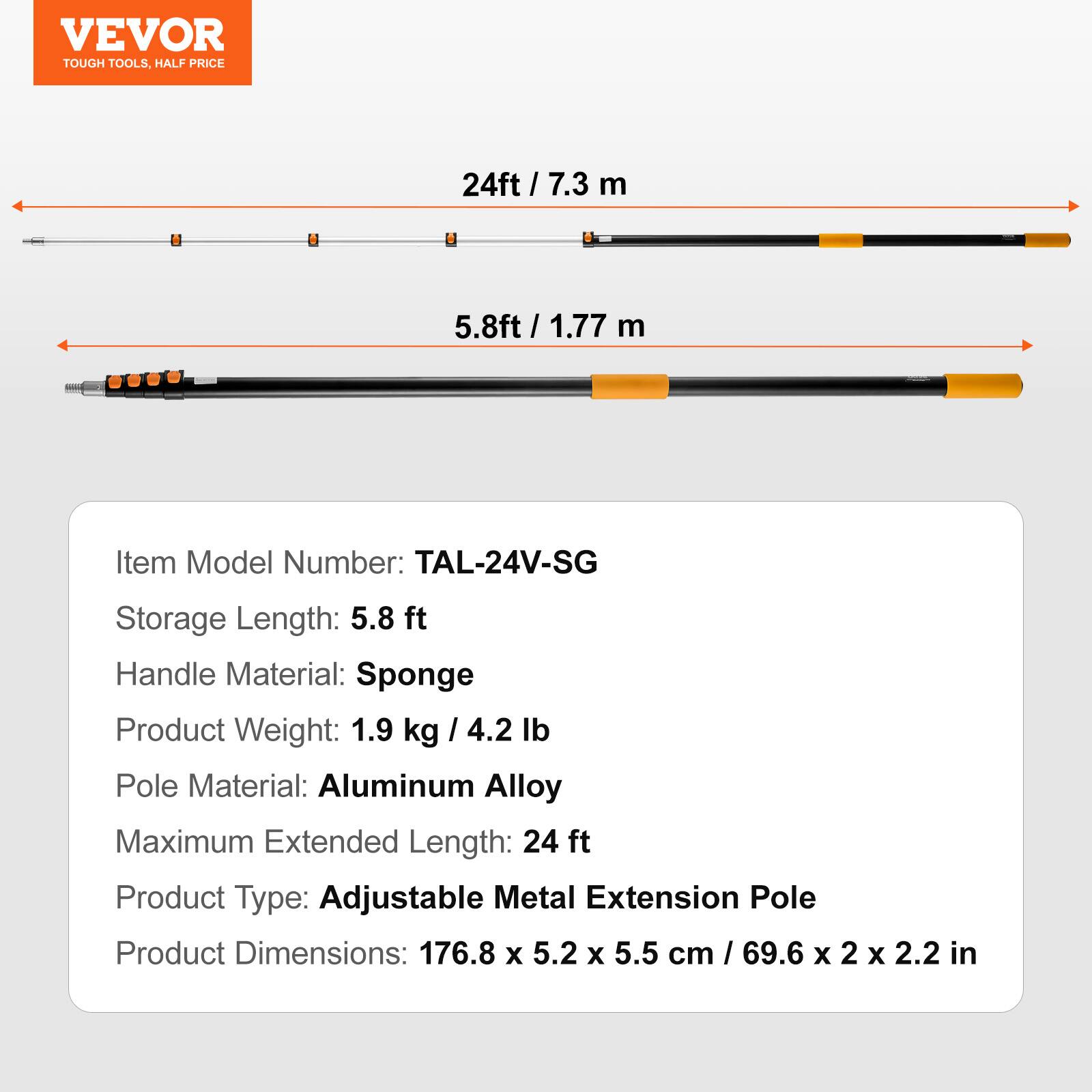 VEVOR TOUGH TOOLS, HALF PRICE

Item Model Number: TAL-24V-SG

Storage Length: 5.8 ft / 1.77 m

Handle Material: Sponge

Product Weight: 1.9 kg / 4.2 lb

Pole Material: Aluminum Alloy

Maximum Extended Length: 24 ft

Product Type: Adjustable Metal Extension Pole

Product Dimensions: 176.8 x 5.2 x 5.5 cm / 69.6 x 2 x 2.2 in