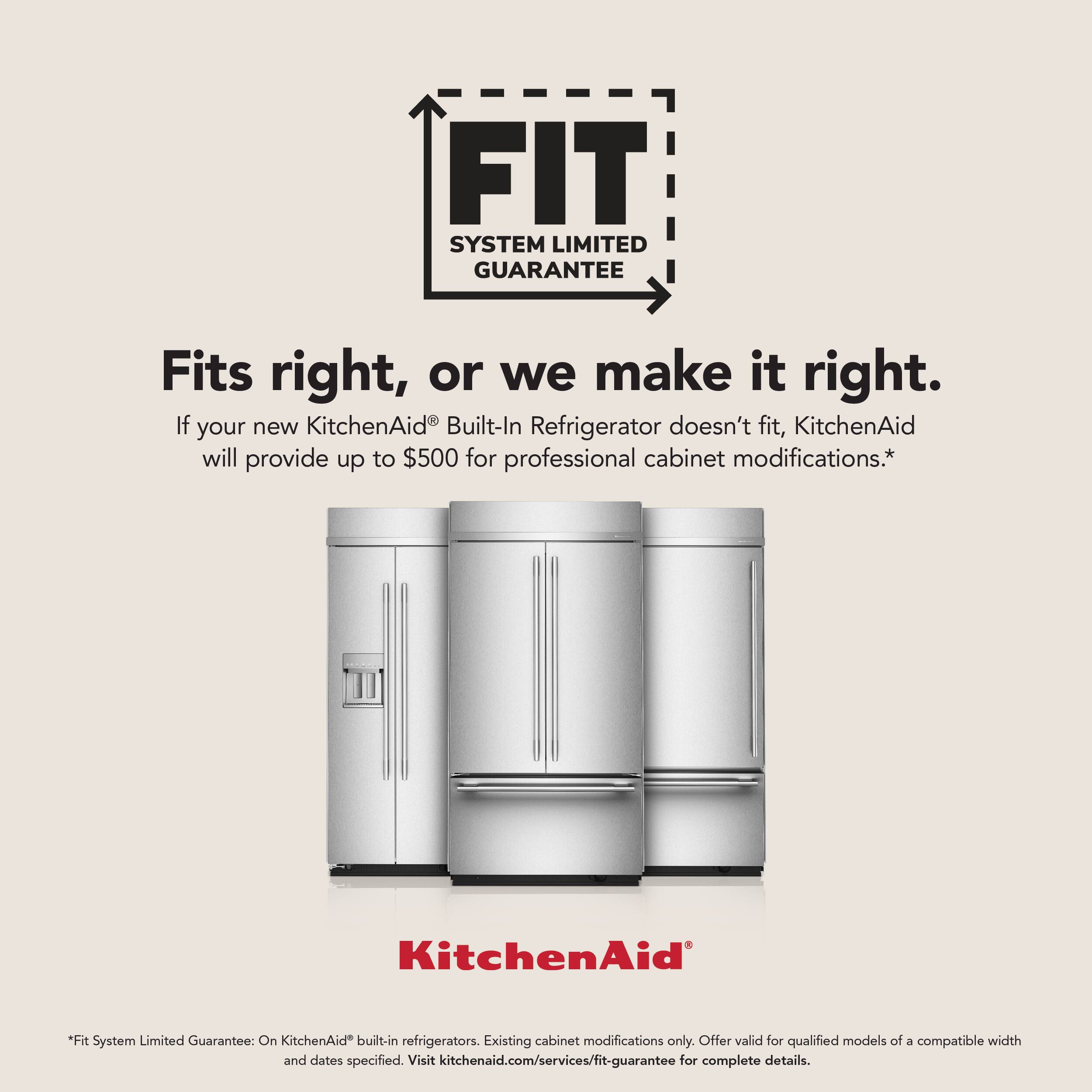 FIT SYSTEM LIMITED GUARANTEE

Fits right, or we make it right.

If your new KitchenAid® Built-In Refrigerator doesn't fit, KitchenAid will provide up to $500 for professional cabinet modifications.*

KitchenAid

*Fit System Limited Guarantee: On KitchenAid® built-in refrigerators. Existing cabinet modifications only. Offer valid for qualified models of a compatible width and dates specified. Visit kitchenaid.com/services/fit-guarantee for complete details.