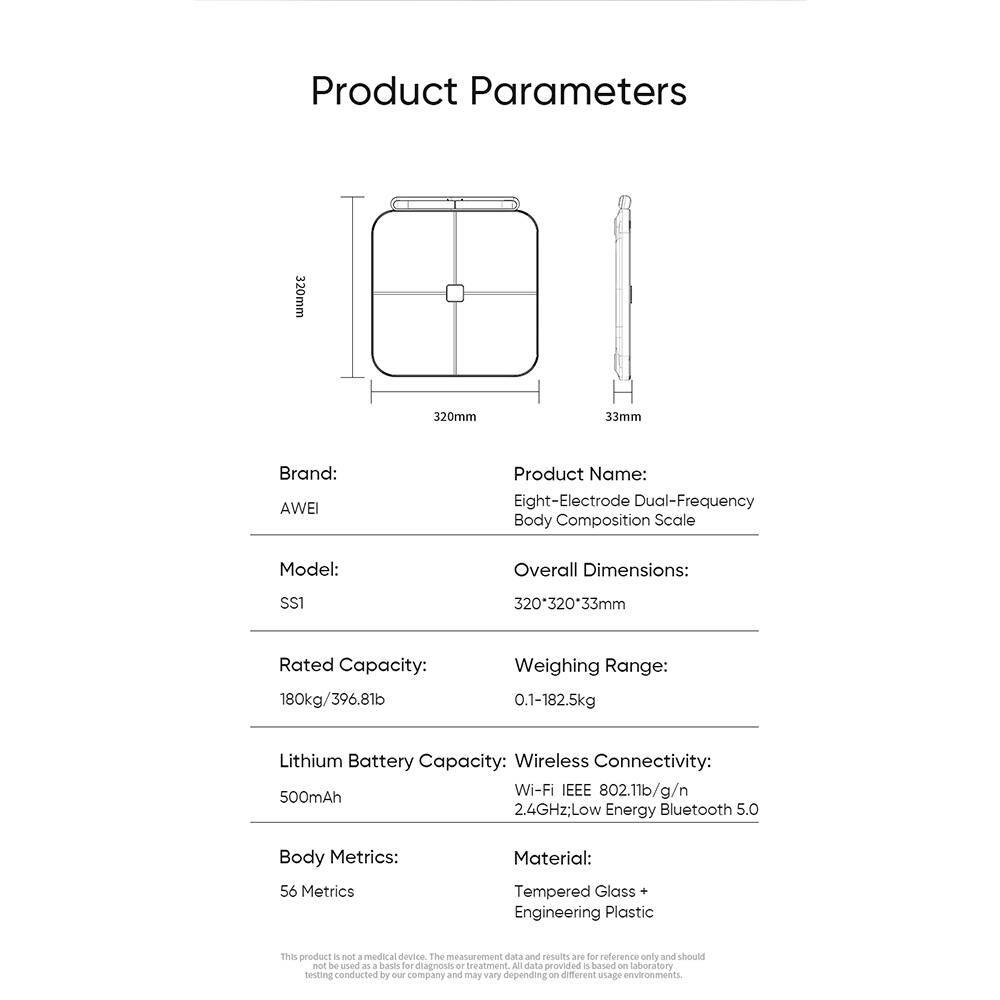 Product Parameters

Brand: AWEI

Product Name: Eight-Electrode Dual-Frequency Body Composition Scale

Model: SS1

Overall Dimensions: 320*320*33mm

Rated Capacity: 180kg/396.8lb

Weighing Range: 0.1-182.5kg

Lithium Battery Capacity: 500mAh

Wireless Connectivity: Wi-Fi IEEE 802.11b/g/n, 2.4GHz; Low Energy Bluetooth 5.0

Body Metrics: 56 Metrics

Material: Tempered Glass + Engineering Plastic

This product is not a medical device. The measurement data and results are for reference only and should not be used as a base for diagnosis or treatment. All data provided is based on laboratory testing conducted by our company and may vary depending on different usage environments.