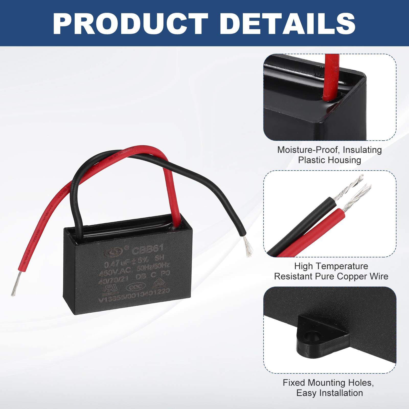 PRODUCT DETAILS

- Moisture-Proof, Insulating Plastic Housing
- High Temperature Resistant Pure Copper Wire
- Fixed Mounting Holes, Easy Installation

CBB61  
0.47µF ±5%  
50Hz  
450V_AC  
DS PO  
40/70/21  
LR  
COC  
V13355/0010401220