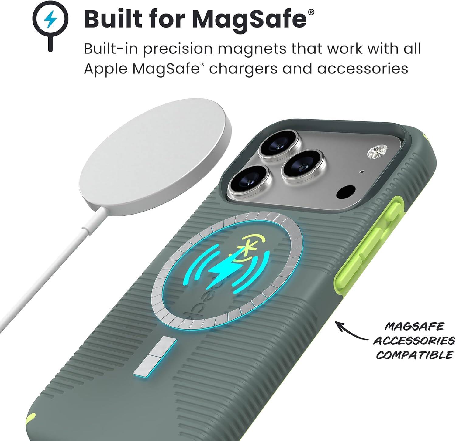Built for MagSafe®  
Built-in precision magnets that work with all Apple MagSafe® chargers and accessories  

MAGSAFE ACCESSORIES COMPATIBLE