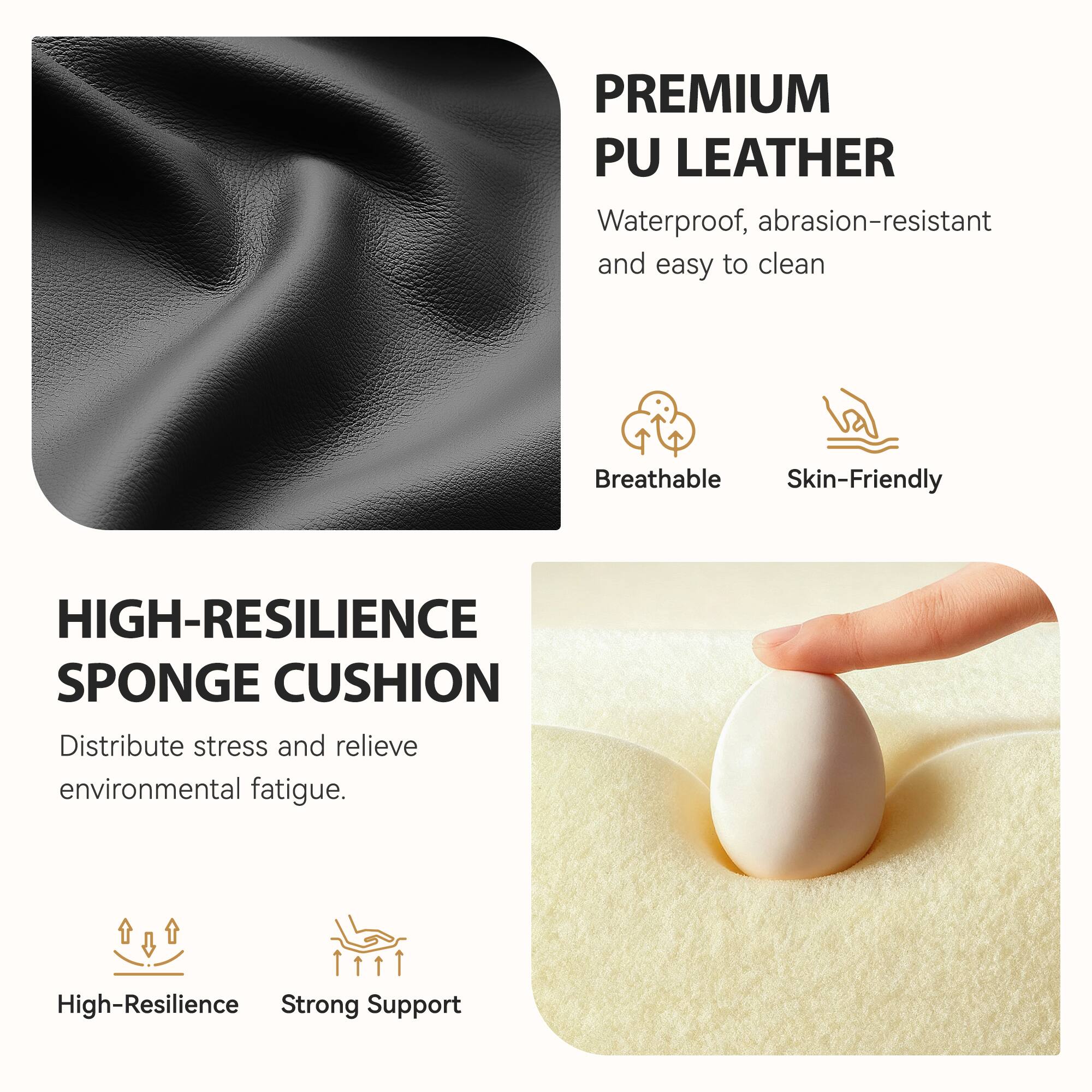 **PREMIUM PU LEATHER**  
Waterproof, abrasion-resistant and easy to clean  
Breathable  
Skin-Friendly  

**HIGH-RESILIENCE SPONGE CUSHION**  
Distribute stress and relieve environmental fatigue.  
High-Resilience  
Strong Support