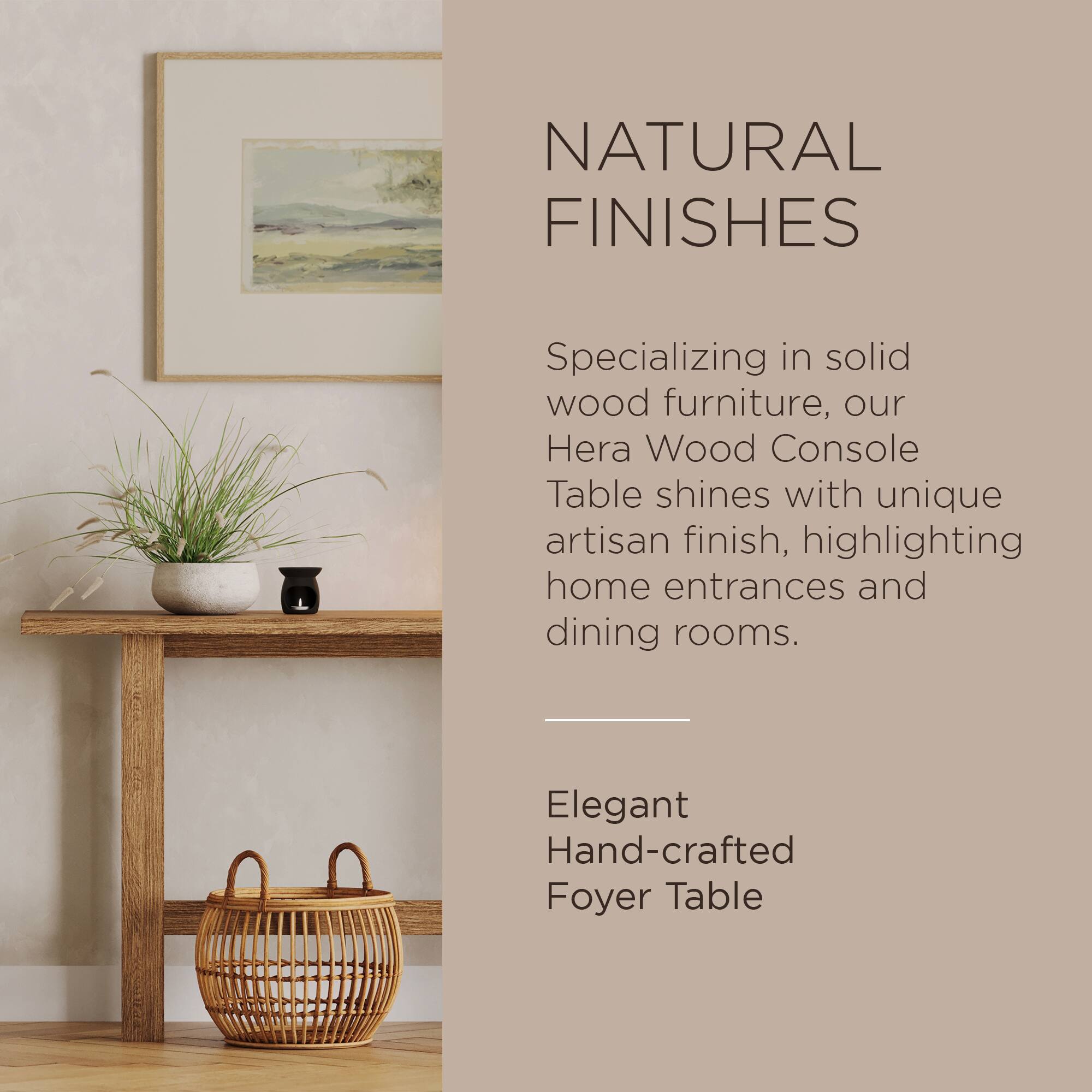 NATURAL FINISHES

Specializing in solid wood furniture, our Hera Wood Console Table shines with unique artisan finish, highlighting home entrances and dining rooms.

Elegant Hand-crafted Foyer Table