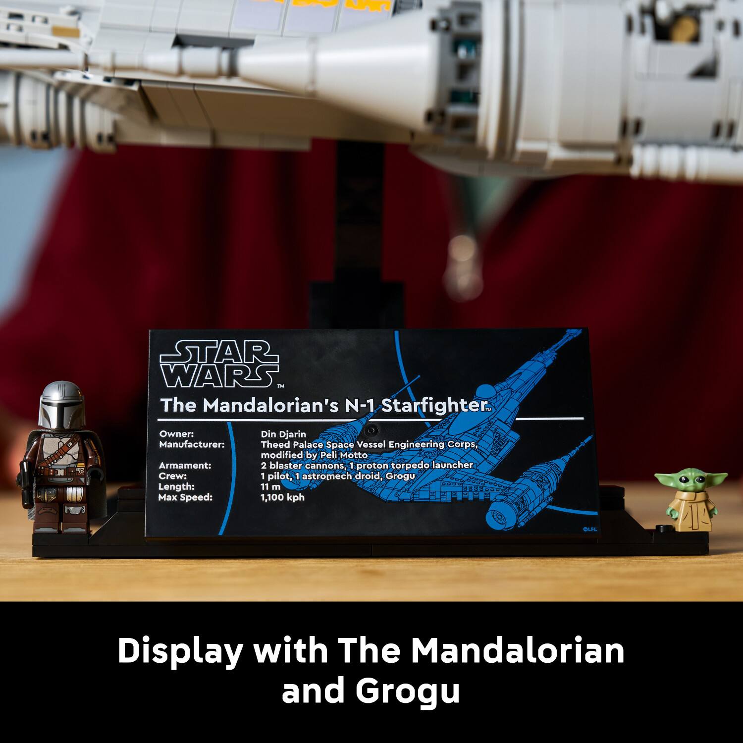 - AR7 STAR WARS - The Mandalorian's N-1 Starfighter.  
Owner: Din Djarin  
Manufacturer: Theed Palace Space Vessel Engineering Corps, modified by Peli Motto  
Armament: 2 blaster cannons, 1 proton torpedo launcher  
Crew: 1 pilot, 1 astromech droid, Grogu  
Length: 11 m  
Max Speed: 1,100 kph  
BUFL Display with The Mandalorian and Grogu