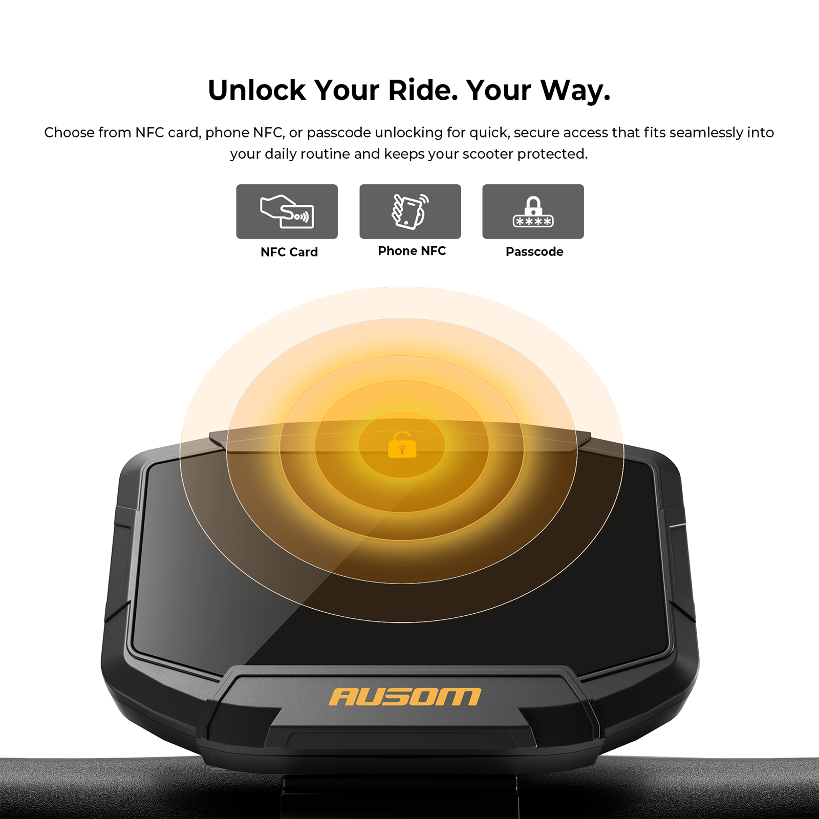 Unlock Your Ride. Your Way.

Choose from NFC card, phone NFC, or passcode unlocking for quick, secure access that fits seamlessly into your daily routine and keeps your scooter protected.

- NFC Card
- Phone NFC
- Passcode

AUSOM