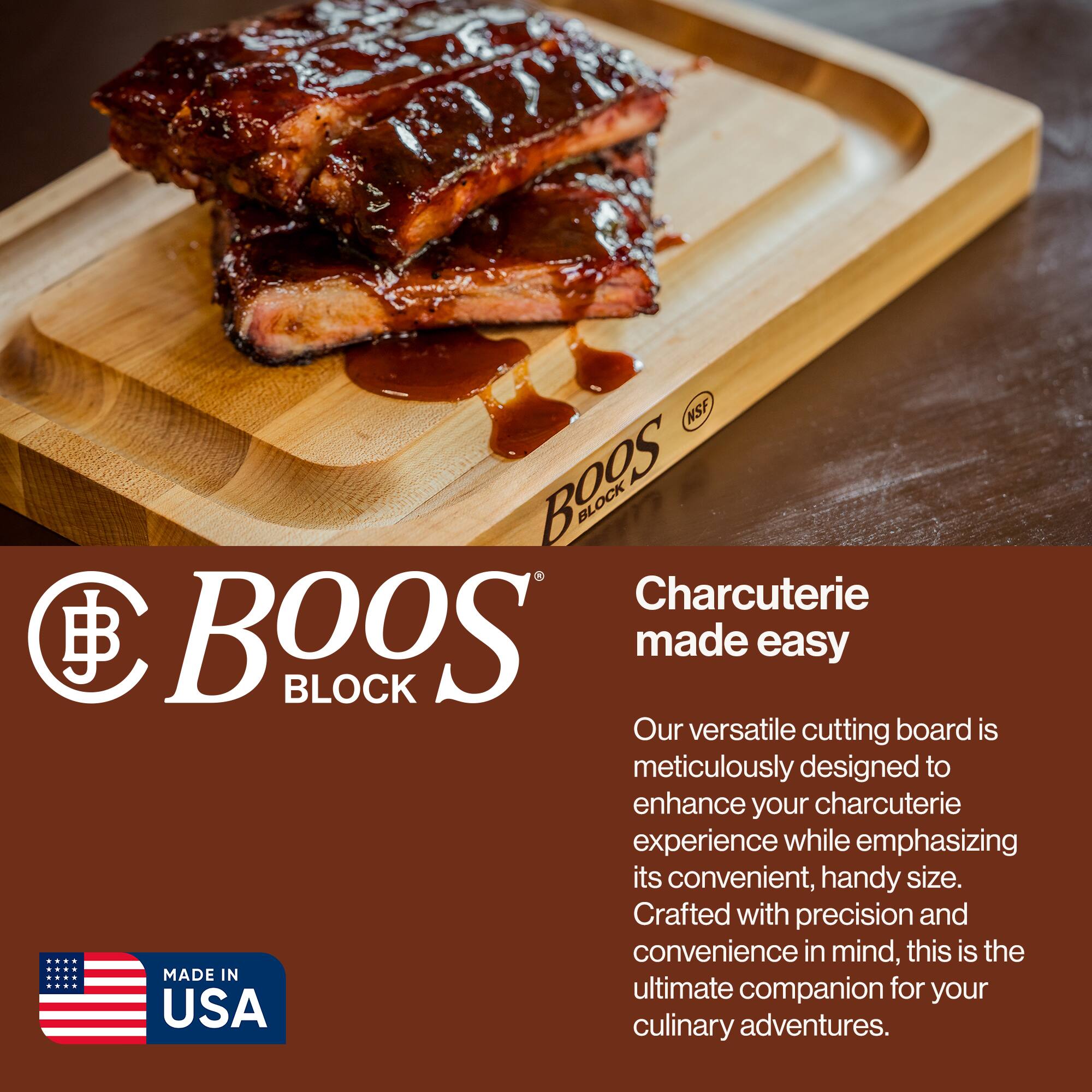 NSF Bags  
BOOS BLOCK  
Charcuterie made easy  

Our versatile cutting board is meticulously designed to enhance your charcuterie experience while emphasizing its convenient, handy size. Crafted with precision and convenience in mind, this is the ultimate companion for your culinary adventures.  

MADE IN USA