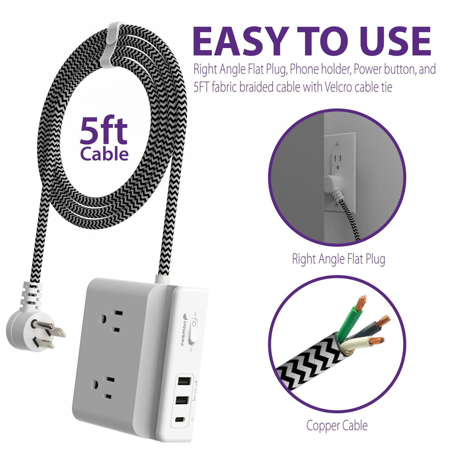 EASY TO USE
Right Angle Flat Plug, Phone holder, Power button, and 5FT fabric braided cable with Velcro cable tie
5ft Cable
Right Angle Flat Plug
Copper Cable