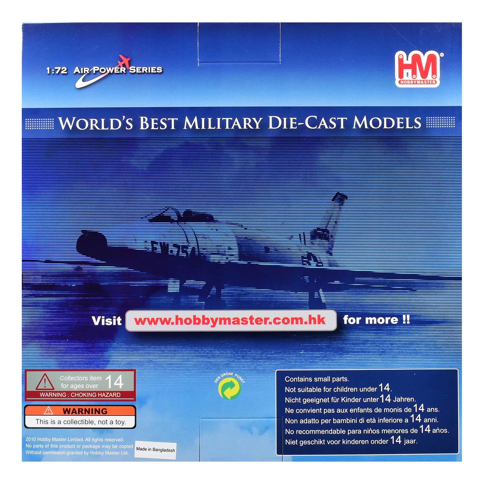 1:72 AIR POWER SERIES  
HM HOBBYMASTER  
WORLD'S BEST MILITARY DIE-CAST MODELS  
Visit www.hobbymaster.com.hk for more!!  
Collectors item! for ages over 14  
WARNING: CHOKING HAZARD  
WARNING This is a collectible, not a toy.  
2010 Hobby Master Limited. All rights reserved. No parts of this product or package may be copied without permission granted by Hobby Master Ltd.  
Made in Bangladesh  
Contains small parts. Not suitable for children under 14.  
Nicht geeignet für Kinder unter 14 Jahren.  
Ne convient pas aux enfants de moins de 14 ans.  
Non adatto per bambini di età inferiore a 14 anni.  
No recomendable para niños menores de 14 años.  
Niet geschikt voor kinderen onder 14 jaar.